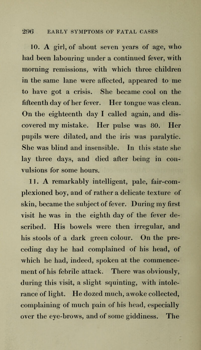 10. A girl, of about seven years of age, who had been labouring under a continued fever, with morning remissions, with which three children in the same lane were affected, appeared to me to have got a crisis. She became cool on the fifteenth day of her fever. Her tongue was clean. On the eighteenth day I called again, and dis- covered my mistake. Her pulse was 80. Her pupils were dilated, and the iris was paralytic. She was blind and insensible. In this state she lay three days, and died after being in con- vulsions for some hours. 11. A remarkably intelligent, pale, fair-com- plexioned boy, and of rather a delicate texture of skin, became the subject of fever. During my first visit he was in the eighth day of the fever de- scribed. His bowels were then irregular, and his stools of a dark green colour. On the pre- ceding day he had complained of his head, of which he had, indeed, spoken at the commence- ment of his febrile attack. There was obviously, during this visit, a slight squinting, with intole- rance of light. He dozed much, awoke collected, complaining of much pain of his head, especially over the eye-brows, and of some giddiness. The