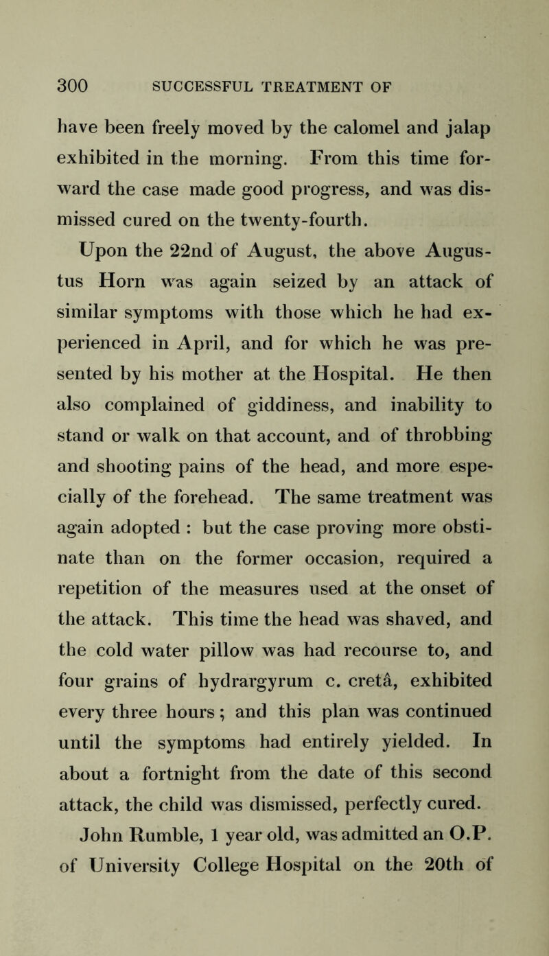 have been freely moved by the calomel and jalap exhibited in the morning. From this time for- ward the case made good progress, and was dis- missed cured on the twenty-fourth. Upon the 22nd of August, the above Augus- tus Horn was again seized by an attack of similar symptoms with those which he had ex- perienced in April, and for which he was pre- sented by his mother at the Hospital. He then also complained of giddiness, and inability to stand or walk on that account, and of throbbing and shooting pains of the head, and more espe- cially of the forehead. The same treatment was again adopted : but the case proving more obsti- nate than on the former occasion, required a repetition of the measures used at the onset of the attack. This time the head was shaved, and the cold water pillow was had recourse to, and four grains of hydrargyrum c. creta, exhibited every three hours; and this plan was continued until the symptoms had entirely yielded. In about a fortnight from the date of this second attack, the child was dismissed, perfectly cured. John Rumble, 1 year old, was admitted an O.P. of University College Hospital on the 20th of