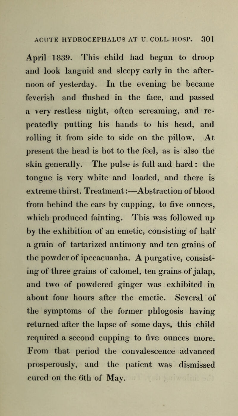 April 1839. This child had begun to droop and look languid and sleepy early in the after- noon of yesterday. In the evening he became feverish and flushed in the face, and passed a very restless night, often screaming, and re- peatedly putting his hands to his head, and rolling it from side to side on the pillow. At present the head is hot to the feel, as is also the skin generally. The pulse is full and hard : the tongue is very white and loaded, and there is extreme thirst. Treatment:—Abstraction of blood from behind the ears by cupping, to five ounces, which produced fainting. This was followed up by the exhibition of an emetic, consisting of half a grain of tartarized antimony and ten grains of the powder of ipecacuanha. A purgative, consist- ing of three grains of calomel, ten grains of jalap, and two of powdered ginger was exhibited in about four hours after the emetic. Several of the symptoms of the former phlogosis having returned after the lapse of some days, this child required a second cupping to five ounces more. From that period the convalescence advanced prosperously, and the patient was dismissed cured on the 6th of May.