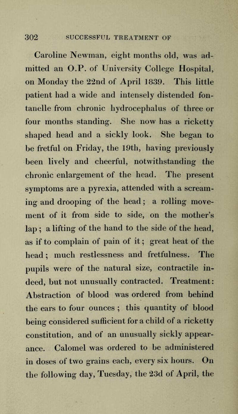 Caroline Newman, eight months old, was ad- mitted an O.P. of University College Hospital, on Monday the 22nd of April 1839. This little patient had a wide and intensely distended fon- tanelle from chronic hydrocephalus of three or four months standing. She now has a ricketty shaped head and a sickly look. She began to be fretful on Friday, the 19th, having previously been lively and cheerful, notwithstanding the chronic enlargement of the head. The present symptoms are a pyrexia, attended with a scream- ing and drooping of the head; a rolling move- ment of it from side to side, on the mother’s lap ; a lifting of the hand to the side of the head, as if to complain of pain of it; great heat of the head; much restlessness and fretfulness. The pupils were of the natural size, contractile in- deed, but not unusually contracted. Treatment: Abstraction of blood was ordered from behind the ears to four ounces ; this quantity of blood being considered sufficient for a child of a ricketty constitution, and of an unusually sickly appear- ance. Calomel was ordered to be administered in doses of two grains each, every six hours. On the following day, Tuesday, the 23d of April, the