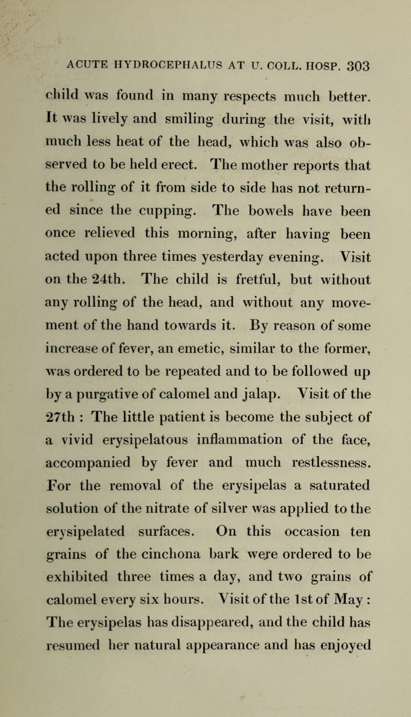 child was found in many respects much better. It was lively and smiling during the visit, with much less heat of the head, which was also ob- served to be held erect. The mother reports that the rolling of it from side to side has not return- ed since the cupping. The bowels have been once relieved this morning, after having been acted upon three times yesterday evening. Visit on the 24th. The child is fretful, but without any rolling of the head, and without any move- ment of the hand towards it. By reason of some increase of fever, an emetic, similar to the former, was ordered to be repeated and to be followed up by a purgative of calomel and jalap. Visit of the 27th : The little patient is become the subject of a vivid erysipelatous inflammation of the face, accompanied by fever and much restlessness. For the removal of the erysipelas a saturated solution of the nitrate of silver was applied to the erysipelated surfaces. On this occasion ten grains of the cinchona bark weje ordered to be exhibited three times a day, and two grains of calomel every six hours. Visit of the 1st of May : The erysipelas has disappeared, and the child has resumed her natural appearance and has enjoyed