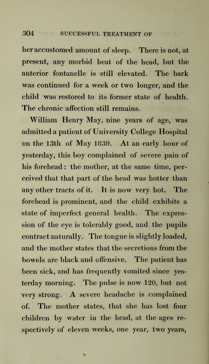 her accustomed amount of sleep. There is not, at present, any morbid heat of the head, but the anterior fontanelle is still elevated. The bark was continued for a week or two longer, and the child was restored to its former state of health. The chronic affection still remains. William Henry May, nine years of age, was admitted a patient of University College Hospital on the 13th of May 1839. At an early hour of yesterday, this boy complained of severe pain of his forehead: the mother, at the same time, per- ceived that that part of the head was hotter than any other tracts of it. It is now very hot. The forehead is prominent, and the child exhibits a state of imperfect general health. The expres- sion of the eye is tolerably good, and the pupils contract naturally. The tongue is slightly loaded, and the mother states that the secretions from the bowels are black and offensive. The patient has been sick, and has frequently vomited since yes- terday morning. The pulse is now 120, but not very strong. A severe headache is complained of. The mother states, that she has lost four children by water in the head, at the ages re- spectively of eleven weeks, one year, two years,
