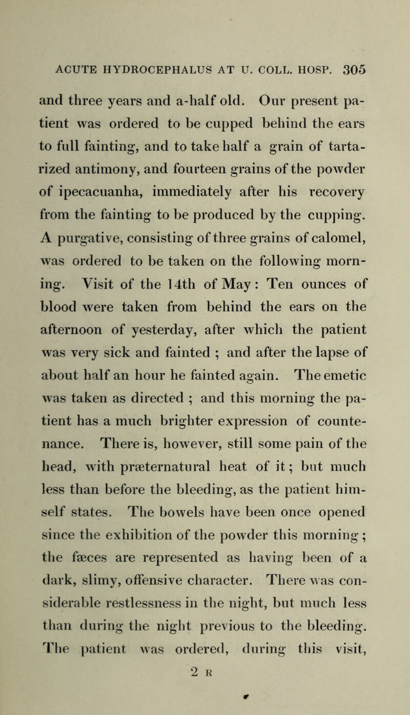 and three years and a-half old. Our present pa- tient was ordered to be cupped behind the ears to full fainting, and to take half a grain of tarta- rized antimony, and fourteen grains of the powder of ipecacuanha, immediately after his recovery from the fainting to be produced by the cupping. A purgative, consisting of three grains of calomel, was ordered to be taken on the following morn- ing. Visit of the 14th of May: Ten ounces of blood were taken from behind the ears on the afternoon of yesterday, after which the patient was very sick and fainted ; and after the lapse of about half an hour he fainted again. The emetic was taken as directed ; and this morning the pa- tient has a much brighter expression of counte- nance. There is, however, still some pain of the head, with preternatural heat of it; but much less than before the bleeding, as the patient him- self states. The bowels have been once opened since the exhibition of the powder this morning; the faeces are represented as having been of a dark, slimy, offensive character. There was con- siderable restlessness in the night, but much less than during the night previous to the bleeding. The patient was ordered, during this visit, 2 Ii
