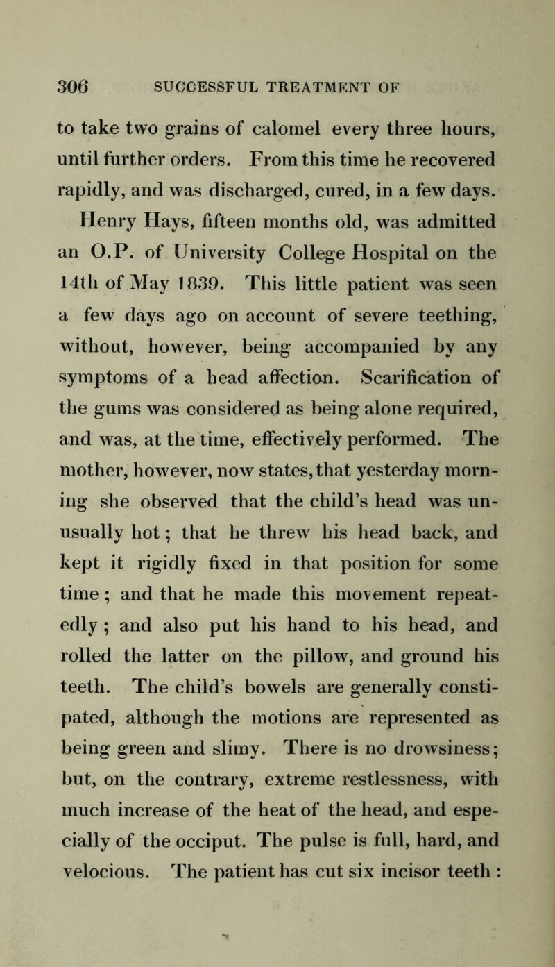 to take two grains of calomel every three hours, until further orders. From this time he recovered rapidly, and was discharged, cured, in a few days. Henry Hays, fifteen months old, was admitted an O.P. of University College Hospital on the 14th of May 1839. This little patient was seen a few days ago on account of severe teething, without, however, being accompanied by any symptoms of a head affection. Scarification of the gums was considered as being alone required, and was, at the time, effectively performed. The mother, however, now states, that yesterday morn- ing she observed that the child’s head was un- usually hot; that he threw his head back, and kept it rigidly fixed in that position for some time ; and that he made this movement repeat- edly ; and also put his hand to his head, and rolled the latter on the pillow, and ground his teeth. The child’s bowels are generally consti- pated, although the motions are represented as being green and slimy. There is no drowsiness; but, on the contrary, extreme restlessness, with much increase of the heat of the head, and espe- cially of the occiput. The pulse is full, hard, and velocious. The patient has cut six incisor teeth :