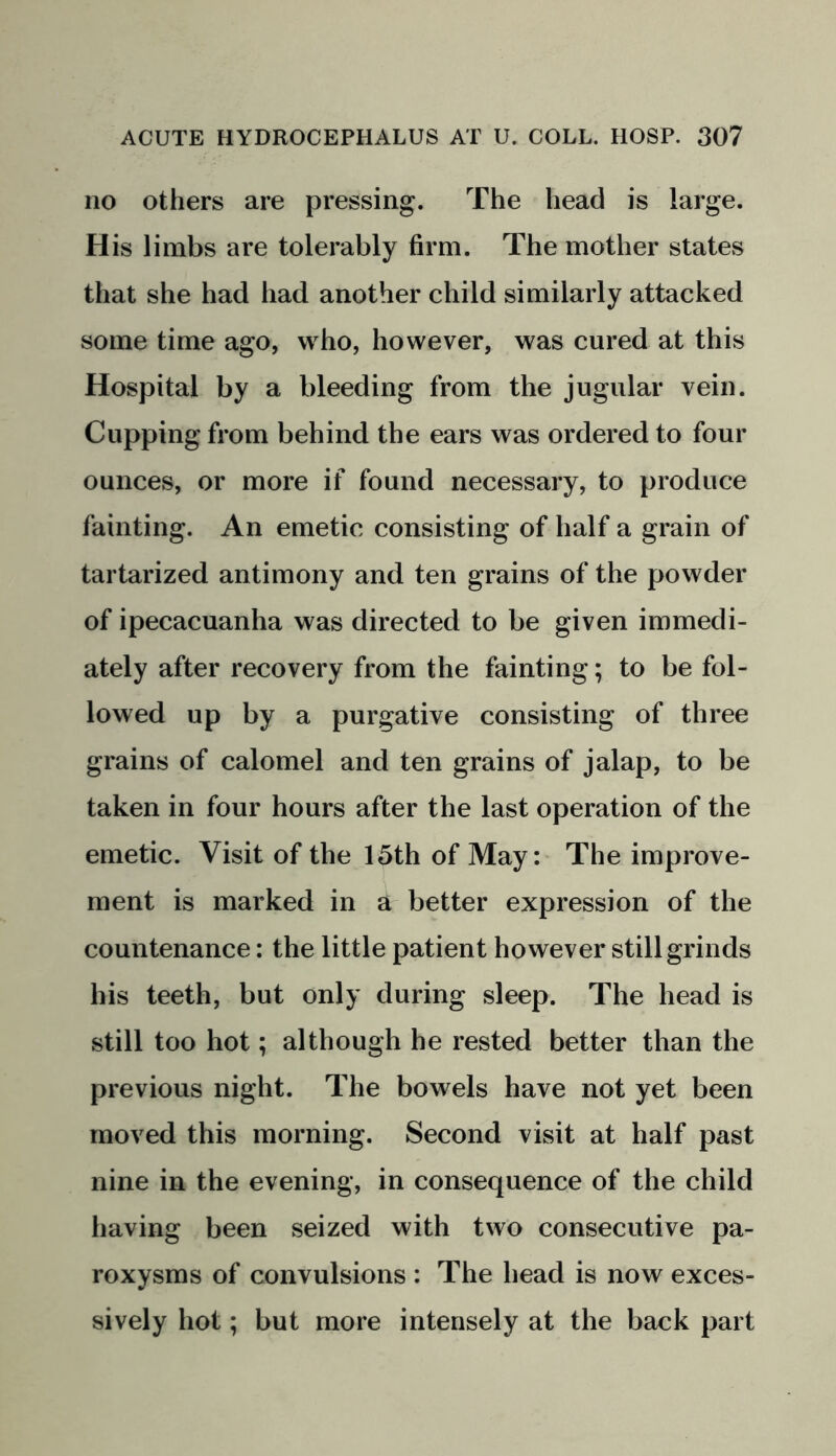 no others are pressing. The head is large. His limbs are tolerably firm. The mother states that she had had another child similarly attacked some time ago, who, however, was cured at this Hospital by a bleeding from the jugular vein. Cupping from behind the ears was ordered to four ounces, or more if found necessary, to produce fainting. An emetic consisting of half a grain of tartarized antimony and ten grains of the powder of ipecacuanha was directed to be given immedi- ately after recovery from the fainting; to be fol- lowed up by a purgative consisting of three grains of calomel and ten grains of jalap, to be taken in four hours after the last operation of the emetic. Visit of the 15th of May: The improve- ment is marked in a better expression of the countenance: the little patient however still grinds his teeth, but only during sleep. The head is still too hot; although he rested better than the previous night. The bowels have not yet been moved this morning. Second visit at half past nine in the evening, in consequence of the child having been seized with two consecutive pa- roxysms of convulsions : The head is now exces- sively hot; but more intensely at the back part