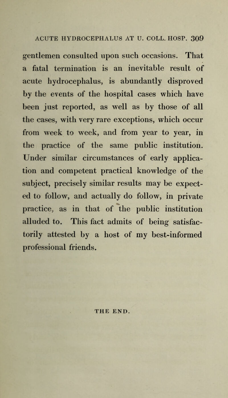 gentlemen consulted upon such occasions. That a fatal termination is an inevitable result of acute hydrocephalus, is abundantly disproved by the events of the hospital cases which have been just reported, as well as by those of all the cases, with very rare exceptions, which occur from week to week, and from year to year, in the practice of the same public institution. Under similar circumstances of early applica- tion and competent practical knowledge of the subject, precisely similar results may be expect- ed to follow, and actually do follow, in private practice, as in that of the public institution alluded to. This fact admits of being satisfac- torily attested by a host of my best-informed professional friends. THE END.