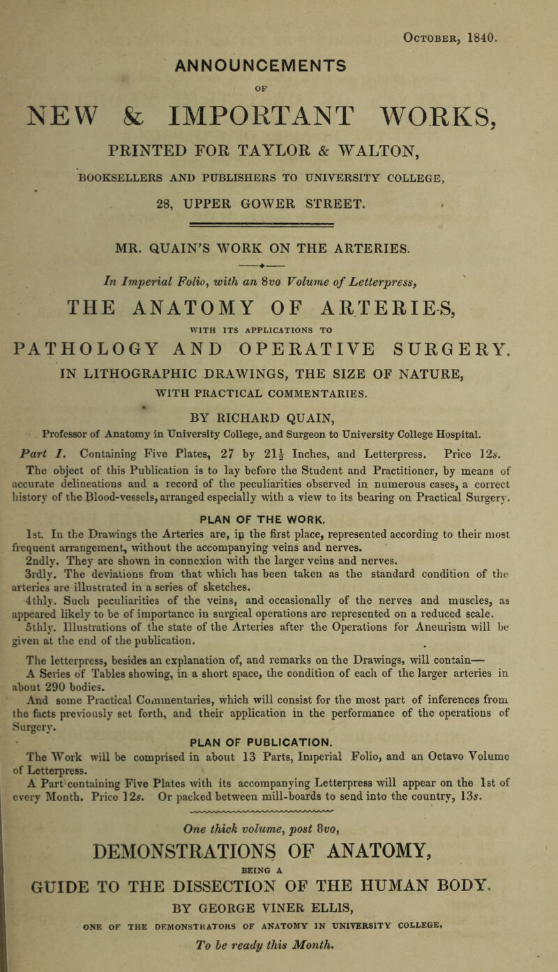 October, 1840. ANNOUNCEMENTS OF NEW & IMPORTANT WORKS, PRINTED FOR TAYLOR & WALTON, BOOKSELLERS AND PUBLISHERS TO UNIVERSITY COLLEGE, 28, UPPER GOWER STREET. MR. QUAIN’S WORK ON THE ARTERIES. In Imperial Folio, with an 8vo Volume of Letterpress, THE ANATOMY OF ARTERIES, WITH ITS APPLICATIONS TO PATHOLOGY AND OPERATIVE SURGERY. IN LITHOGRAPHIC DRAWINGS, THE SIZE OF NATURE, WITH PRACTICAL COMMENTARIES. BY RICHARD QUAIN, Professor of Anatomy in University College, and Surgeon to University College Hospital. Part I. Containing Five Plates, 27 by 21^ Inches, and Letterpress. Price 12s. The object of this Publication is to lay before the Student and Practitioner, by means of accurate delineations and a record of the peculiarities observed in numerous cases, a correct history of the Blood-vessels, arranged especially with a view to its bearing on Practical Surgery. PLAN OF THE WORK. 1st. In the Drawings the Arteries are, ip the first place, represented according to their most frequent arrangement, without the accompanying veins and nerves. 2ndly. They are shown in connexion with the larger veins and nerves. 3rdly. The deviations from that which has been taken as the standard condition of the arteries are illustrated in a series of sketches. 4thly. Such peculiarities of the veins, and occasionally of the nerves and muscles, as appeared likely to be of importance in surgical operations are represented on a reduced scale. 5thly. Illustrations of the state of the Arteries after the Operations for Aneurism will he given at the end of the publication. The letterpress, besides an explanation of, and remarks on the Drawings, will contain— A Series of Tables showing, in a short space, the condition of each of the larger arteries in about 290 bodies. And some Practical Commentaries, which will consist for the most part of inferences from the facts previously set forth, and their application in the performance of the operations of Surgery. PLAN OF PUBLICATION. The Work will be comprised in about 13 Parts, Imperial Folio, and an Octavo Volume of Letterpress. A Part containing Five Plates with its accompanying Letterpress will appear on the 1st of every Month. Price 12s. Or packed between mill-boards to send into the country, 13s. One thick volume, post 8vo, DEMONSTRATIONS OF ANATOMY, BEING A GUIDE TO THE DISSECTION OF THE HUMAN BODY. BY GEORGE VINER ELLIS, ONE OF THE DEMONSTRATORS OF ANATOMY IN UNIVERSITY COLLEGE. To be ready this Month.
