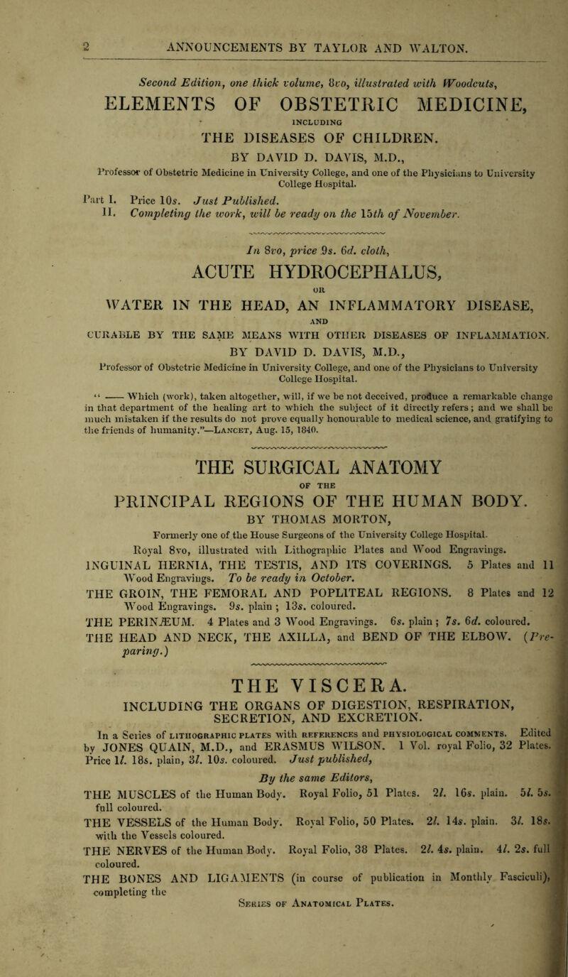 Second Edition, one thick volume, 8ro, illustrated with Woodcuts, ELEMENTS OF OBSTETRIC MEDICINE, INCLUDING THE DISEASES OF CHILDREN. BY DAVID D. DAVIS, M.D., Professor of Obstetric Medicine in University College, and one of the Physicians to University College Hospital. Parti. Price 10s. Just Published. 11. Completing the ivork, will be ready on the 15 th of November. In 8vo, price 9s. 6d. cloth, ACUTE HYDROCEPHALUS, on WATER IN THE HEAD, AN INFLAMMATORY DISEASE, AND CURABLE BY THE SAME MEANS WITH OTHER DISEASES OF INFLAMMATION. BY DAVID D. DAVIS, M.D., Professor of Obstetric Medicine in University College, and one of the Physicians to University College Hospital. “ Which (work), taken altogether, will, if we be not deceived, produce a remarkable change in that department of the healing art to which the subject of it directly refers; and we shall be much mistaken if the results do not prove equally honourable to medical science, and gratifying to the friends of humanity.”—Lancet, Aug. 15, 1840. THE SURGICAL ANATOMY OF THE PRINCIPAL REGIONS OF THE HUMAN BODY. BY THOMAS MORTON, Formerly one of the House Surgeons of the University College Hospital. Royal 8vo, illustrated with Lithographic Plates and Wood Engravings. INGUINAL HERNIA, THE TESTIS, AND ITS COVERINGS. 5 Plates and 11 Wood Engravings. To be ready in October. THE GROIN, THE FEMORAL AND POPLITEAL REGIONS. 8 Plates and 12 Wood Engravings. 9s. plain ; 13$. coloured. THE PERINEUM. 4 Plates and 3 Wood Engravings. 6s. plain ; 7s. 6d. coloured. THE HEAD AND NECK, THE AXILLA, and BEND OF THE ELBOW. {Pre- paring.) THE VISCERA. INCLUDING THE ORGANS OF DIGESTION, RESPIRATION, SECRETION, AND EXCRETION. In a Series of lithographic plates with rf.ferences and physiological comments. Edited by JONES QUAIN, M.D., and ERASMUS WILSON. 1 Vol. royal Folio, 32 Plates. Price 1/. 18s. plain, 3/. 10$. coloured. Just published, By the same Editors, THE MUSCLES of the Human Body. Royal Folio, 51 Plates. 21. 16-s. plain. 5J. 5s. full coloured. THE VESSELS of the Human Body. Royal Folio, 50 Plates. 21. 14s. plain. 3/. 18s. with the Vessels coloured. THE NERVES of the Human Body. Royal Folio, 38 Plates. 21. 4s. plain. 41. 2s. full coloured. THE BONES AND LIGAMENTS (in course of publication in Monthly Fasciculi), completing the Series of Anatomical Plates.