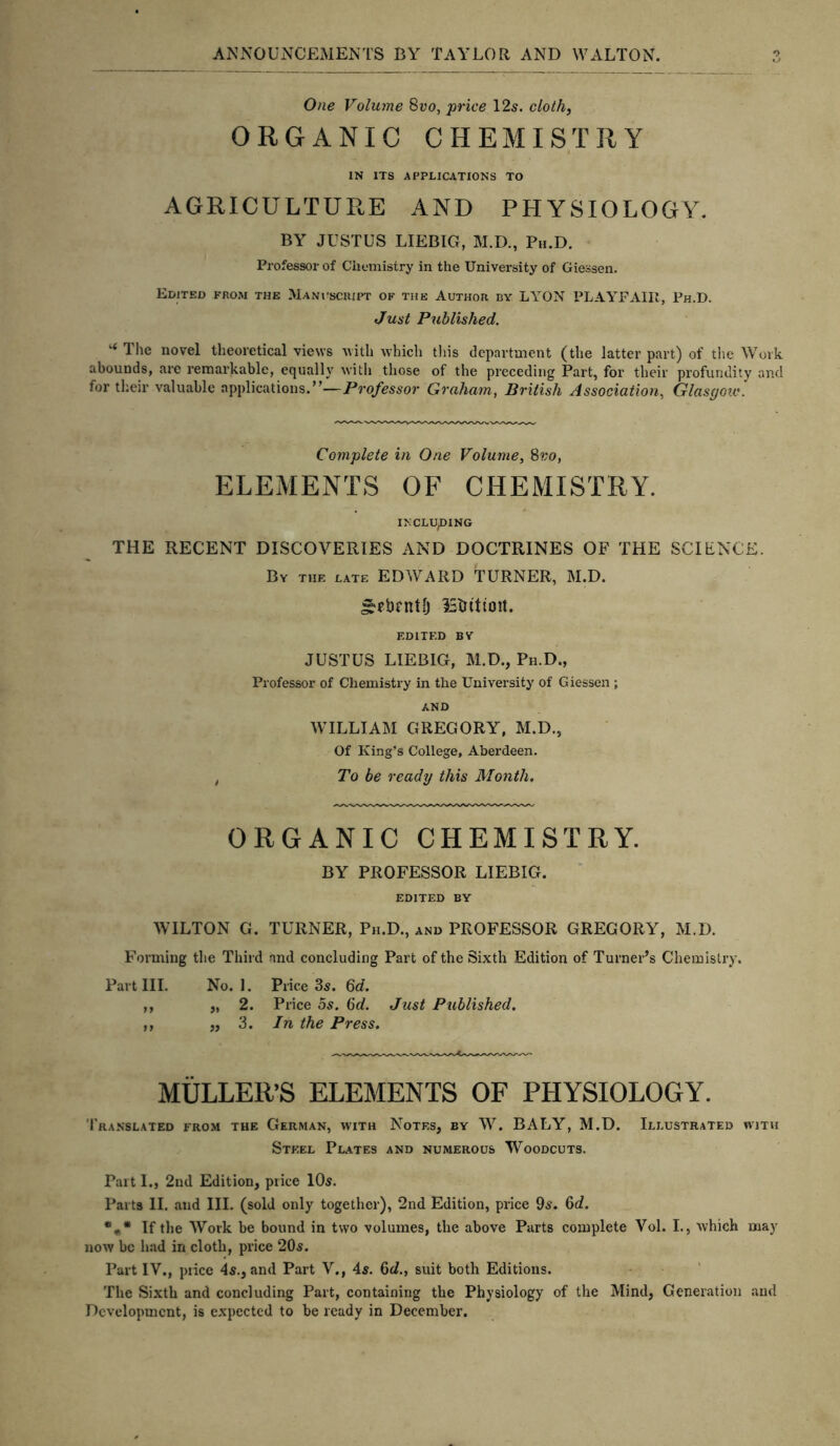 One Volume 8vo, price 12s. cloth, ORGANIC CHEMISTRY IN ITS APPLICATIONS TO AGRICULTURE AND PHYSIOLOGY. BY JUSTUS LIEBIG, M.D., Pu.D. Professor of Chemistry in the University of Giessen. Edited from the Manuscript of the Author by LYGN PLAYFAIR, Ph.D. Just Published. * The novel theoretical views with which this department (the latter part) of the Work abounds, are remarkable, equally with those of the preceding Part, for their profundity and for their valuable applications.”—Professor Graham, British Association, Glasgow. Complete in One Volume, 8vo, ELEMENTS OF CHEMISTRY. INCLUDING THE RECENT DISCOVERIES AND DOCTRINES OF THE SCIENCE. By the late EDWARD TURNER, M.D. £eb£ntfj IStutioit. EDITED BY JUSTUS LIEBIG, M.D., Ph.D., Professor of Chemistry in the University of Giessen ; AND WILLIAM GREGORY, M.D., Of King’s College, Aberdeen. , To be ready this Month, ORGANIC CHEMISTRY. BY PROFESSOR LIEBIG. EDITED BY WILTON G. TURNER, Ph.D., and PROFESSOR GREGORY, M.D. Forming the Third and concluding Part of the Sixth Edition of Turner’s Chemistry. Part III. No. 1. Price 3s. Qd. ,, „ 2. Price 5s. 6d. Just Published. ,, ,, 3 .In the Press. MULLER’S ELEMENTS OF PHYSIOLOGY. Translated from the German, with Notes, by W. BALY, M.D. Illustrated with Steel Plates and numerous Woodcuts. Part I., 2nd Edition, price 10s. Parts II. and III. (sold only together), 2nd Edition, price 9s. 6d. *** If the Work be bound in two volumes, the above Parts complete Vol. I., which may now he had in cloth, price 20s. Part IV., piice 4s., and Part V., 4s. 6cL, suit both Editions. The Sixth and concluding Part, containing the Physiology of the Mind, Generation and Development, is expected to be ready in December.