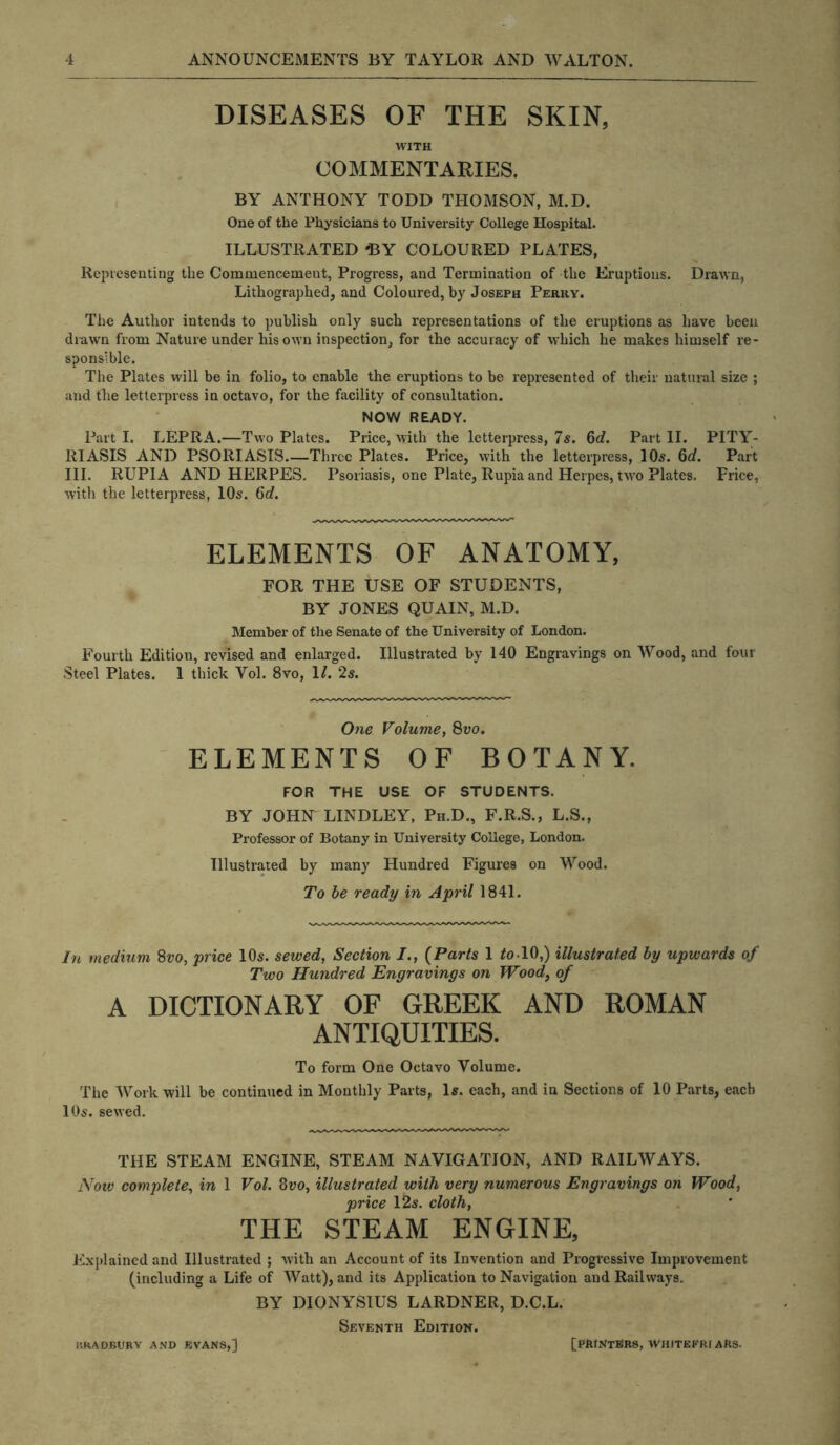 DISEASES OF THE SKIN, WITH COMMENTARIES. BY ANTHONY TODD THOMSON, M.D. One of the Physicians to University College Hospital. ILLUSTRATED 'EY COLOURED PLATES, Representing the Commencement, Progress, and Termination of the Eruptions. Drawn, Lithographed, and Coloured, by Joseph Perky. The Author intends to publish only such representations of the eruptions as have been drawn from Nature under his own inspection, for the accuracy of which he makes himself re- sponsible. The Plates will be in folio, to enable the eruptions to be represented of their natural size ; and the letterpress in octavo, for the facility of consultation. NOW READY. Part I. LEPRA.—Two Plates. Price, with the letterpress, 7s. 6d. Part II. PITY- RIASIS AND PSORIASIS.—Three Plates. Price, with the letterpress, 10s. 6d. Part III. RUPIA AND HERPES. Psoriasis, one Plate, Rupia and Herpes, two Plates. Price, with the letterpress, 10s. 6d. ELEMENTS OF ANATOMY, FOR THE USE OF STUDENTS, BY JONES QUAIN, M.D. Member of the Senate of the University of London. Fourth Edition, revised and enlarged. Illustrated by 140 Engravings on Wood, and four Steel Plates. 1 thick Yol. 8vo, 1/. 2s. One Volume, 8vo. ELEMENTS OF BOTANY. FOR THE USE OF STUDENTS. BY JOHN LINDLEY, Ph.D., F.R.S., L.S., Professor of Botany in University College, London. Illustrated by many Hundred Figures on Wood. To be ready in April 1841. In medium 8vo, price 10s. sewed, Section /., (Parts 1 to-10,) illustrated by upwards of Two Hundred Engravings on Wood, of A DICTIONARY OF GREEK AND ROMAN ANTIQUITIES. To form One Octavo Volume. The Work will be continued in Monthly Parts, 1*. each, and in Sections of 10 Parts, each 10s. sewed. THE STEAM ENGINE, STEAM NAVIGATION, AND RAILWAYS. Now complete, in 1 Vol. 8vo, illustrated with very numerous Engravings on Wood, price 12s. cloth, THE STEAM ENGINE, Explained and Illustrated ; with an Account of its Invention and Progressive Improvement (including a Life of Watt), and its Application to Navigation and Railways. BY DIONYSIUS LARDNER, D.C.L. Seventh Edition. RRADJBURY AND EVANS,] [PRINTERS, WHITEFRI AftS.