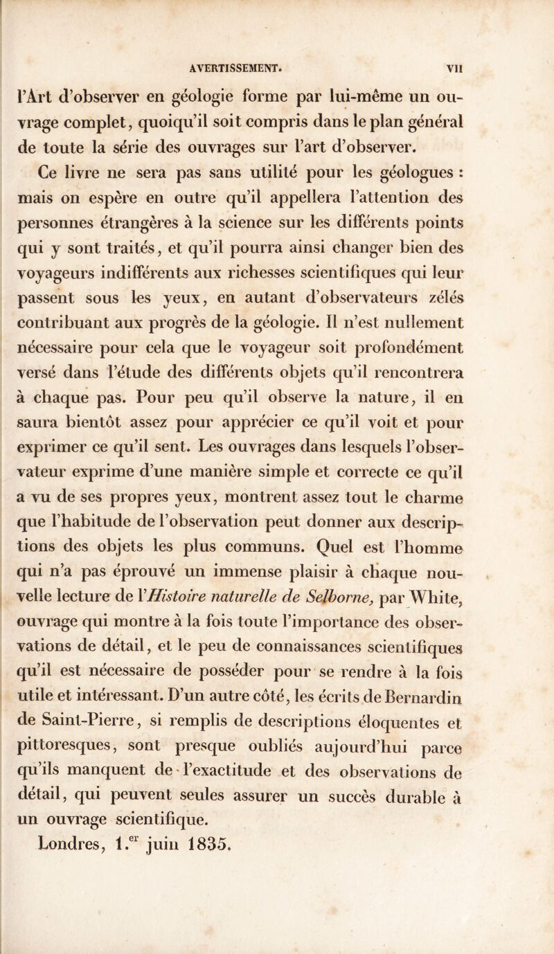 l’Art d’observer en géologie forme par lui-même un ou- vrage complet, quoiqu’il soit compris dans le plan général de toute la série des ouvrages sur l’art d’observer. Ce livre ne sera pas sans utilité pour les géologues : mais on espère en outre qu’il appellera l’attention des personnes étrangères à la science sur les différents points qui y sont traités, et qu’il pourra ainsi changer bien des voyageurs indifférents aux richesses scientifiques qui leur passent sous les yeux, en autant d’observateurs zélés contribuant aux progrès de la géologie. Il n’est nullement nécessaire pour cela que le voyageur soit profondément versé dans l’étude des différents objets qu’il rencontrera à chaque pas. Pour peu qu’il observe la nature, il en saura bientôt assez pour apprécier ce qu’il voit et pour exprimer ce qu’il sent. Les ouvrages dans lesquels l’obser- vateur exprime d’une manière simple et correcte ce qu’il a vu de ses propres yeux, montrent assez tout le charme que l’habitude de l’observation peut donner aux descrip- tions des objets les plus communs. Quel est l’homme qui n’a pas éprouvé un immense plaisir à chaque nou- velle lecture de Y Histoire naturelle de Selhorne, par White, ouvrage qui montre à la fois toute l’importance des obser- vations de détail, et le peu de connaissances scientifiques qu’il est nécessaire de posséder pour se rendre à la fois utile et intéressant. D’un autre côté, les écrits de Bernardin de Saint-Pierre, si remplis de descriptions éloquentes et pittoresques, sont presque oubliés aujourd’hui parce qu’ils manquent de l’exactitude et des observations de détail, qui peuvent seules assurer un succès durable à un ouvrage scientifique. Londres, l.er juin 1835.