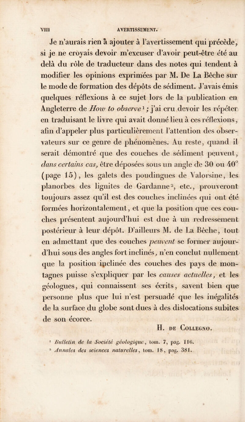 Je n’aurais rien à ajouter à l’avertissement qui précède, si je ne croyais devoir m’excuser d’avoir peut-être été au delà du rôle de traducteur dans des notes qui tendent à modifier les opinions exprimées par M. De La Bêche sur le mode de formation des dépôts de sédiment. J’avais émis quelques réflexions à ce sujet lors de la publication en Angleterre de How to observe1 ; j’ai cru devoir les répéter en traduisant le livre qui avait donné lieu à ces réflexions, afin d’appeler plus particulièrement l’attention des obser- vateurs sur ce genre de phénomènes. Au reste, quand il serait démontré que des couches de sédiment peuvent, dans certains cas, être déposées sous un angle de 30 ou 40° (page 15), les galets des poudingues de Valorsine, les planorbes des lignites de Gardanne2, etc., prouveront toujours assez qu’il est des couches inclinées qui ont été formées horizontalement, et que la position que ces cou- ches présentent aujourd’hui est due à un redressement postérieur à leur dépôt. D’ailleurs M. de La Bêche, tout en admettant que des couches peuvent se former aujour- d’hui sous des angles fort inclinés, n’en conclut nullement que la position ipclinée des couches des pays de mon- tagnes puisse s’expliquer par les causes actuelles, et les géologues, qui connaissent ses écrits, savent bien que personne plus que lui n’est persuadé que les inégalités de la surface du globe sont dues à des dislocations subites de son écorce. H. DE CoLLEGNO. * Bulletin de la Société géologique, torn. 7, pag. 116. 3 Annales des sciences naturelles, tom. 18, pag. 381.