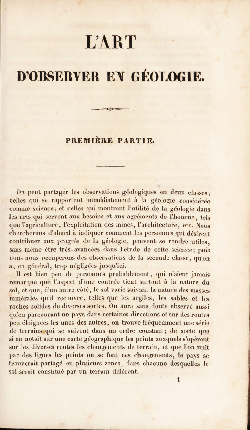 L’ART D’OBSERVER EN GÉOLOGIE. PREMIERE PARTIE, On peut partager les observations géologiques en deux classes; celles qui se rapportent immédiatement à la géologie considérée comme science; et celles qui montrent l’utilité de la géologie dans les arts qui servent aux besoins et aux agréments de l’homme, tels que l’agriculture, l’exploitation des mines, l’architecture, etc. Nous chercherons cl’abord à indiquer comment les personnes qui désirent contribuer aux progrès de la géologie, peuvent se rendre utiles, sans même être très-avancées dans l’étude de cette science; puis nous nous occuperons des observations de la seconde classe, qu’on a, en général, trop négligées jusqu’ici. Il est bien peu de personnes probablement, qui n’aient jamais remarqué que l’aspect d’une contrée tient surtout à la nature du sol, et que, d’un autre côté, le sol varie suivant la nature des masses minérales qu’il recouvre, telles que les argiles, les sables et les roches solides de diverses sortes. On aura sans doute observé aussi qu’en parcourant un pays dans certaines directions et sur des routes peu éloignées les unes des autres, on trouve fréquemment une série de terrains qui se suivent dans un ordre constant; de sorte que si on notait sur une carte géographique les points auxquels s’opèrent sur les diverses routes les changements de terrain, et que l’on unit par des lignes les points où se font ces changements, le pays se trouverait partagé en plusieurs zones, dans chacune desquelles le sol serait constitué par un terrain différent.