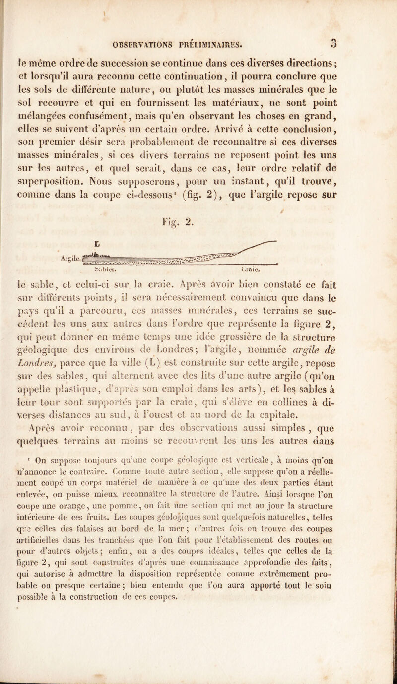 îc même ordre de succession se continue dans ces diverses directions; et lorsqu’il aura reconnu cette continuation, il pourra conclure que les sols de différente nature, ou plutôt les masses minérales que le sol recouvre et qui en fournissent les matériaux, ne sont point mélangées confusément, mais qu’en observant les choses en grand, elles se suivent d’après un certain ordre. Arrivé à cette conclusion, son premier désir sera probablement de reconnaître si ces diverses masses minérales, si ces divers terrains ne reposent point les uns sur les autres, et quel serait, dans ce cas, leur ordre relatif de superposition. Nous supposerons, pour un instant, qu’il trouve, comme dans la coupe ci-dessous' (fig. 2), que l’argile repose sur Fig. 2. Argile. babies. eraie. le sable, et celui-ci sur la craie. Après avoir bien constaté ce fait sur différents points, il sera nécessairement convaincu que dans le pays qu’il a parcouru, ces masses minérales, ces terrains se suc- cèdent les uns aux autres dans l’ordre que représente la ligure 2, qui peut donner en même temps une idée grossière de la structure géologique des environs de Londres; l’argile, nommée argile de Londres, parce que la ville (L) est construite sur cette argile, repose sur des sables, qui alternent avec des lits d’une autre argile (qu’on appelle plastique, d’après son emploi dans les arts), et les sables à leur tour sont supportés par la craie, qui s’élève en collines à di- verses distances au sud, à l’ouest et au nord de la capitale. Après avoir reconnu , par des observations aussi simples , que quelques terrains au moins se recouvrent les uns les autres dans 1 On suppose toujours qu’une coupe géologique est verticale, à moins qu’on n’annonce le contraire. Comme toute autre section, elle suppose qu’on a réelle- ment coupé un corps matériel de manière à ce qu’une des deux parties étant enlevée, on puisse mieux reconnaître la structure de l’autre. Ainsi lorsque l’on coupe une orange, une pomme, on fait une section qui met au jour la structure intérieure de ces fruits. Les coupes géologiques sont quelquefois naturelles, telles que celles des falaises au bord de la mer ; d’autres fois on trouve des coupes artificielles dans les tranchées que l’on fait pour l’établissement des routes ou pour d’autres objets; enfui, on a des coupes idéales, telles que celles de la figure 2, qui sont construites d’après une connaissance approfondie des faits, qui autorise à admettre la disposition représentée comme extrêmement pro- bable ou presque certaine ; bien entendu que l’on aura apporté tout le soin possible à la construction de ces coupes.