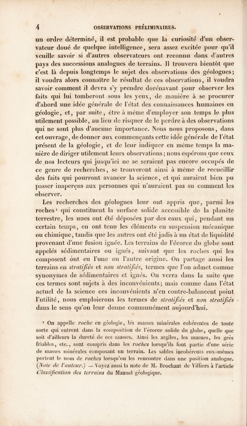 un ordre déterminé, il est probable que la curiosité d’un obser- vateur doué de quelque intelligence, sera assez excitée pour qu’il veuille savoir si d’autres observateurs ont reconnu dans d'autres pays des successions analogues de terrains. Il trouvera bientôt que c’est là depuis longtemps le sujet des observations des géologues; il voudra alors connaître le résultat de ces observations, il voudra savoir comment il devra s’y prendre dorénavant pour observer les faits qui lui tomberont sous les yeux, de manière à se procurer d’abord une idée générale de l’état des connaissances humaines en géologie, et, par suite, être à même d’employer son temps le plus utilement possible, au lieu de risquer de le perdre à des observations qui ne sont plus d’aucune importance. Nous nous proposons, dans cet ouvrage, de donner aux commençants cette idée générale de l’état présent de la géologie, et de leur indiquer en même temps la ma- nière de diriger utilement leurs observations ; nous espérons que ceux de nos lecteurs qui jusqu’ici ne se seraient pas encore occupés de ce genre de recherches, se trouveront ainsi à même de recueillir des faits qui pourront avancer la science, et qui auraient bien pu passer inaperçus aux personnes qui n’auraient pas su comment les observer. Les recherches des géologues leur ont appris que, parmi les roches1 qui constituent la surface solide accessible de la planète terrestre, les unes ont été déposées par des eaux qui, pendant un certain temps, en ont tenu les éléments en suspension mécanique ou chimique, tandis que les autres ont été jadis à un état de liquidité provenant d’une fusion ignée. Les terrains de l’écorce du globe sont appelés sédimentaires ou ignés, suivant que les roches qui les composent ont eu Fume ou l’autre origine. On partage aussi les terrains en stratifiés et non stratifiés, termes que l’on admet comme synonymes de sédimentaires et ignés. On verra dans la suite que ces termes sont sujets à des inconvénients; mais comme dans l’état actuel de la science ces inconvénients n’en contre-balancent point l’utilité, nous emploierons les termes de stratifiés et non stratifiés dans le sens qu’on leur donne communément aujourd’hui. 1 On appelle roche en géologie, les masses minérales cohérentes de toute sorte qui entrent dans la composition de Fécoree solide du globe, quelle que soit d’ailleurs la dureté de ces masses. Ainsi les argiles, les marnes, les grès friables, etc., sont compris dans les roches lorsqu’ils font partie d’une série de masses minérales composant un terrain. Les sables incohérents eux-mêmes portent le nom de roches lorsqu’on les rencontre dans une position analogue. ([Note de l’auteur.) — Voyez aussi la note de M. Brochant de Villiers à l’article Classification des terrains du Manuel géologique.