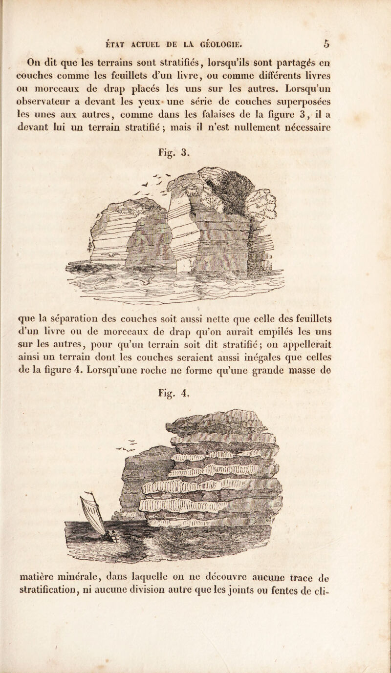 On dit que les terrains sont stratifiés, lorsqu’ils sont partagés en couches comme les feuillets d’un livre, ou comme différents livres ou morceaux de drap placés les uns sur les autres. Lorsqu’un observateur a devant les yeux une série de couches superposées les unes aux autres, comme dans les falaises de la figure 3, il a devant lui un terrain stratifié ; mais il n’est nullement nécessaire Fig. 3. que la séparation des couches soit aussi nette que celle des feuillets d’un livre ou de morceaux de drap qu’on aurait empilés les uns sur les autres, pour qu’un terrain soit dit stratifié; on appellerait ainsi un terrain dont les couches seraient aussi inégales que celles de la figure 4. Lorsqu’une roche ne forme qu’une grande masse do matière minérale, dans laquelle on ne découvre aucune trace de stratification, ni aucune division autre que les joints ou fentes de cli- i