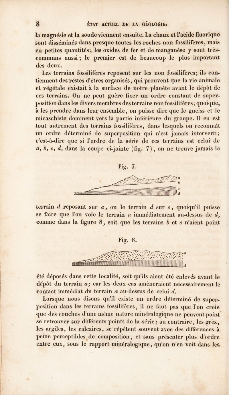 la magnésie et la soude viennent ensuite. La chaux et l’acide fîuorique sont disséminés dans presque toutes les roches non fossilifères, mais en petites quantités ; les oxides de fer et de manganèse y sont très- communs aussi ; le premier est de beaucoup le plus important des deux. Les terrains fossilifères reposent sur les non fossilifères; ils con- tiennent des restes d’êtres organisés, qui prouvent que la vie animale et végétale existait à la surface de notre planète avant le dépôt de ces terrains. On ne peut guère fixer un ordre constant de super- position dans les divers membres des terrains non fossilifères; quoique, à les prendre dans leur ensemble, on puisse dire que le gneiss et le micaschiste dominent vers la partie inférieure du groupe. 11 en est tout autrement des terrains fossilifères, dans lesquels on reconnaît un ordre déterminé de superposition qui n’est jamais interverti; c’est-à-dire que si l’ordre de la série de ces terrains est celui de a} bj c, d, dans la coupe ci-jointe (fig. 7), on ne trouve jamais le Fig. 7. terrain d reposant sur a, ou le terrain d sur c, quoiqu’il puisse se faire que l’on voie le terrain a immédiatement au-dessus de d, comme dans la figure 8, soit que les terrains b et c n’aicnt point Fig. 8. été déposés dans cette localité, soit qu’ils aient été enlevés avant le dépôt du terrain a; car les deux cas amèneraient nécessairement le contact immédiat du terrain a au-dessus de celui d. Lorsque nous disons qu’il existe un ordre déterminé de super- position dans les terrains fossilifères, il ne faut pas que l’on croie que des couches d’une même nature minéralogique ne peuvent point se retrouver sur différents points de la série ; au contraire, les grès, les argiles, les calcaires, se répètent souvent avec des différences à peine perceptibles de composition, et sans présenter plus d’ordre entre eux, sous le rapport minéralogique, qu’on n’en voit dans les