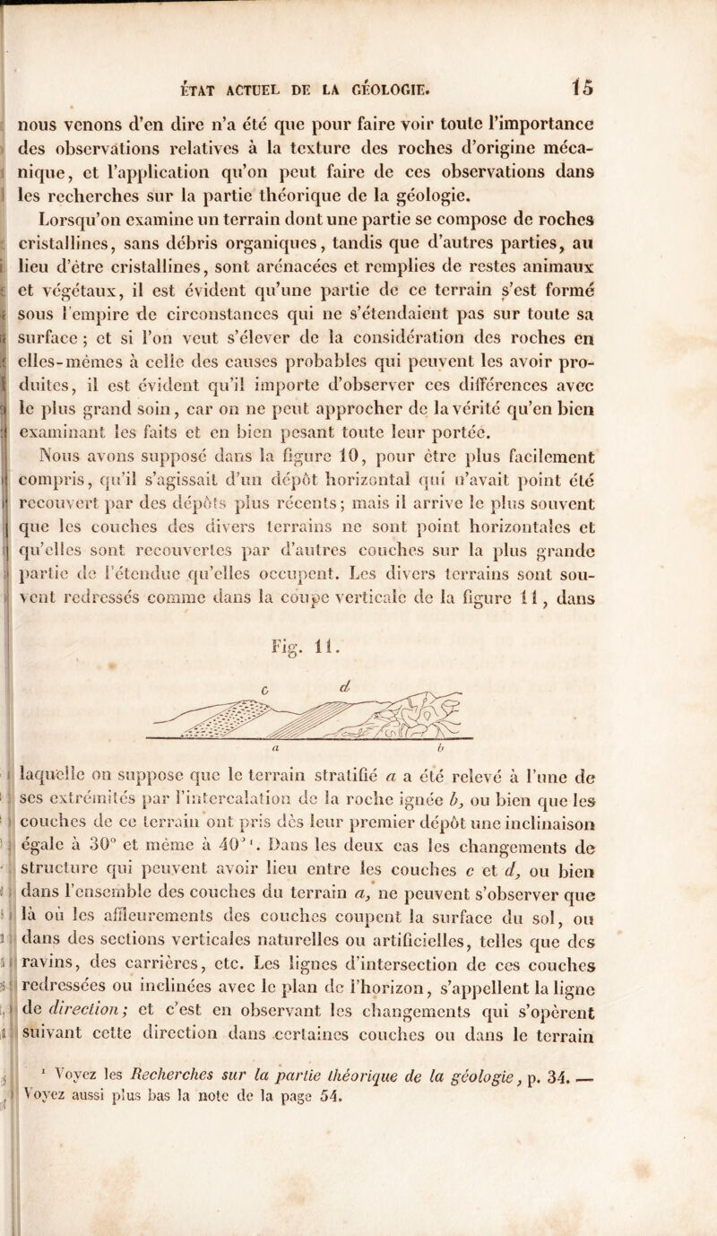 nous venons d’en dire n’a été que pour faire voir toute l’importance des observations relatives à la texture des roches d’origine méca- nique, et l’application qu’on peut faire de ces observations dans les recherches sur la partie théorique de la géologie. Lorsqu’on examine un terrain dont une partie se compose de roches cristallines, sans débris organiques, tandis que d’autres parties, au s lieu d’etre cristallines, sont arénacées et remplies de restes animaux s et végétaux, il est évident qu’une partie de ce terrain s’est formé i sous l’empire de circonstances qui ne s’étendaient pas sur toute sa c surface ; et si l’on veut s’élever de la considération des roches en ; elles-memes à celle des causes probables qui peuvent les avoir pro- duites, il est évident qu’il importe d’observer ces différences avec le plus grand soin, car on ne peut approcher de la vérité qu’en bien : examinant les faits et en bien pesant toute leur portée. Nous avons supposé dans la figure 10, pour être plus facilement i compris, qu’il s’agissait d’un depot horizontal qui n’avait point été recouvert par des dépôts plus récents; mais il arrive le plus souvent que les couches des divers terrains ne sont point horizontales et s qu’elles sont recouvertes par d’autres couches sur la plus grande : partie de l’étendue qu’elles occupent. Les divers terrains sont sou- vent redressés comme dans la coupe verticale de la figure 11, dans Fig. 11. laquelle on suppose que le terrain stratifié a a été relevé à l’une de scs extrémités par l’intercalation de la roche ignée b, ou bien que les couches de ce terrain ont pris dès leur premier dépôt une inclinaison égale à 30° et même à 40’1. Dans les deux cas les changements de structure qui peuvent avoir lieu entre les couches c et d, ou bien J j dans l’ensemble des couches du terrain a, ne peuvent s’observer que s 1 là où les affleurements des couches coupent la surface du sol, ou r dans des sections verticales naturelles ou artificielles, telles que des li ravins, des carrières, etc. Les lignes d’intersection de ces couches redressées ou inclinées avec le plan de l’horizon, s’appellent la ligne p de direction ; et c’est en observant les changements qui s’opèrent a suivant cette direction dans certaines couches ou dans le terrain 1 Voyez les Recherches sur la partie théorique de la géologie, p. 34. —» , ) Voyez aussi plus bas la note de la page 54.