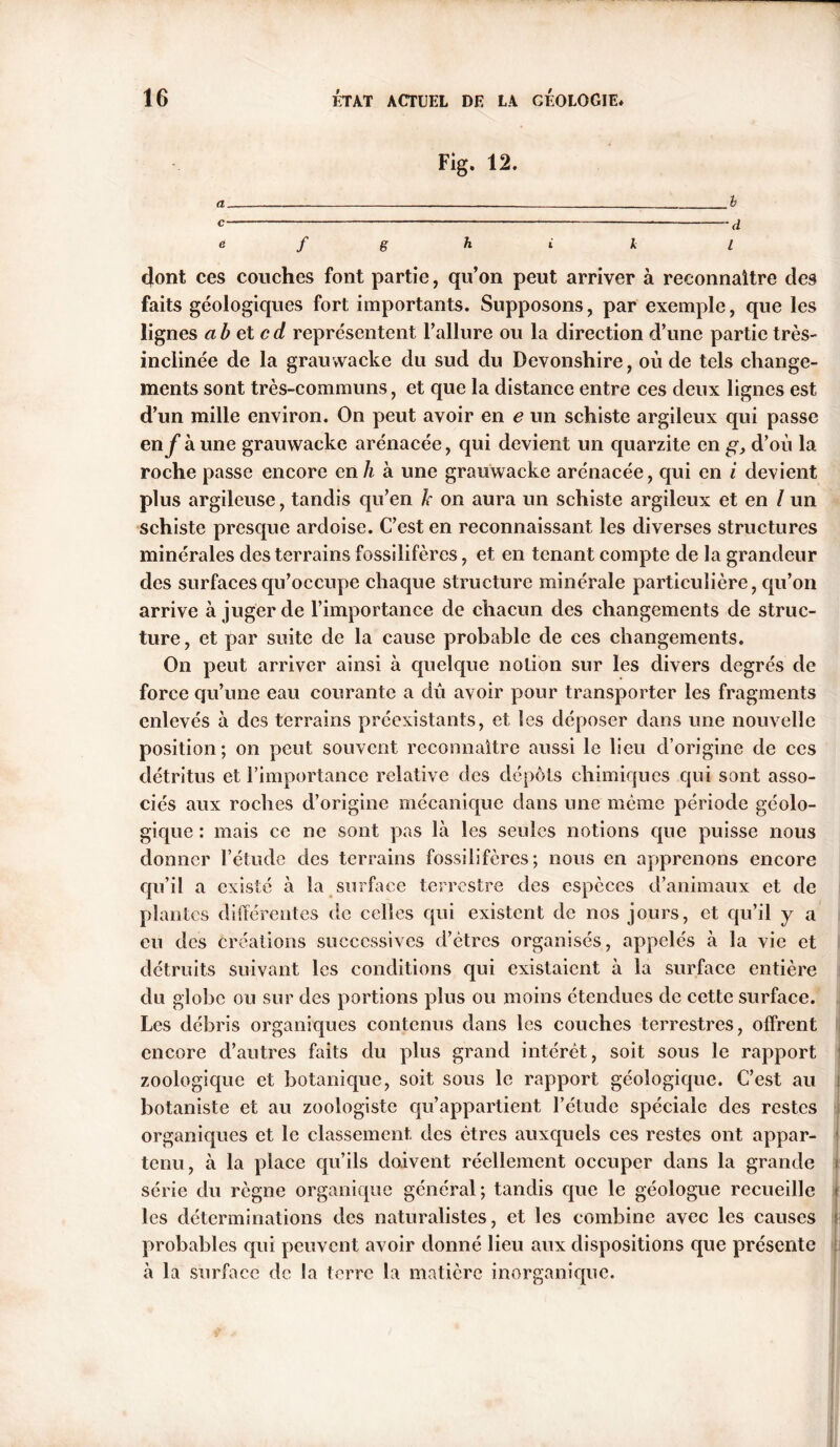 Fig. 12. e f g h i k l dont ces couches font partie, qu’on peut arriver à reconnaître des faits géologiques fort importants. Supposons, par exemple, que les lignes abetcd représentent Failure ou la direction d’une partie très- inclinée de la grauwaeke du sud du Devonshire, où de tels change- ments sont très-communs, et que la distance entre ces deux lignes est d’un mille environ. On peut avoir en e un schiste argileux qui passe enf à une grauwaeke arénacée, qui devient un quarzite en g, d’où la roche passe encore en h à une grauwaeke arénacée, qui en i devient plus argileuse, tandis qu’en k on aura un schiste argileux et en / un schiste presque ardoise. C’est en reconnaissant les diverses structures minérales des terrains fossilifères, et en tenant compte de la grandeur des surfaces qu’occupe chaque structure minérale particulière, qu’on arrive à juger de l’importance de chacun des changements de struc- ture, et par suite de la cause probable de ces changements. On peut arriver ainsi à quelque notion sur les divers degrés de force qu’une eau courante a dù avoir pour transporter les fragments enlevés à des terrains préexistants, et les déposer dans une nouvelle position; on peut souvent reconnaître aussi le lieu d’origine de ces détritus et l’importance relative des dépôts chimiques qui sont asso- ciés aux roches d’origine mécanique dans une même période géolo- gique : mais ce ne sont pas là les seules notions que puisse nous donner l’étude des terrains fossilifères; nous en apprenons encore qu’il a existé à la surface terrestre des espèces d’animaux et de plantes différentes de celles qui existent de nos jours, et qu’il y a eu des créations successives d’êtres organisés, appelés à la vie et détruits suivant les conditions qui existaient à la surface entière du globe ou sur des portions plus ou moins étendues de cette surface. Les débris organiques contenus dans les couches terrestres, offrent encore d’autres faits du plus grand intérêt, soit sous le rapport zoologique et botanique, soit sous le rapport géologique. C’est au i botaniste et au zoologiste qu’appartient l’étude spéciale des restes organiques et le classement des êtres auxquels ces restes ont appar- j tenu, à la place qu’ils doivent réellement occuper dans la grande | série du règne organique général; tandis que le géologue recueille j les déterminations des naturalistes, et les combine avec les causes probables qui peuvent avoir donné lieu aux dispositions que présente à la surface de la terre la matière inorganique.