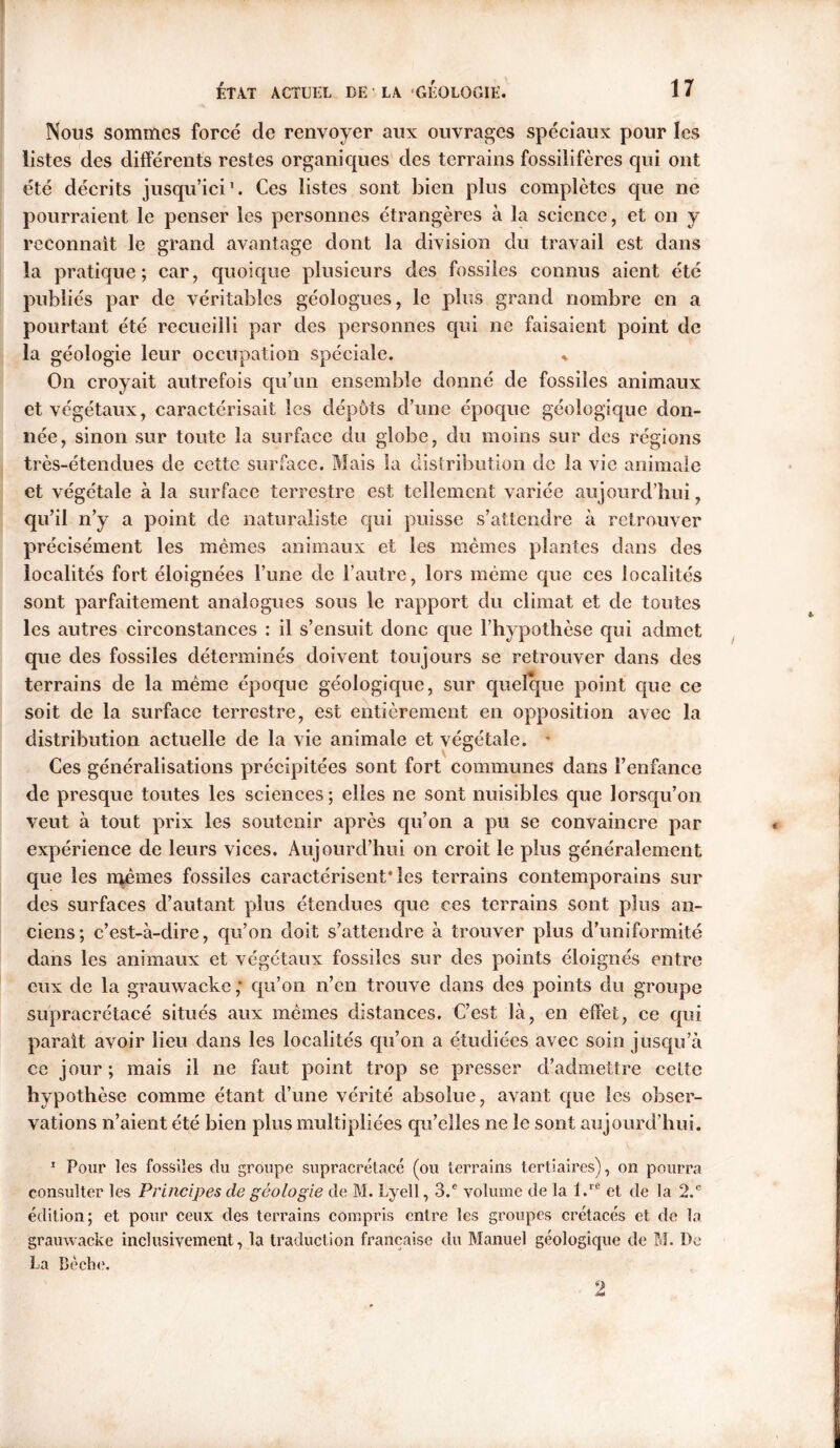 Nous sommes forcé de renvoyer aux ouvrages spéciaux pour les listes des différents restes organiques des terrains fossilifères qui ont été décrits jusqu’ici'. Ces listes sont bien plus complètes que ne pourraient le penser les personnes étrangères à la science, et on y reconnaît le grand avantage dont la division du travail est dans la pratique; car, quoique plusieurs des fossiles connus aient été publiés par de véritables géologues, le plus grand nombre en a pourtant été recueilli par des personnes qui ne faisaient point de la géologie leur occupation spéciale. * On croyait autrefois qu’un ensemble donné de fossiles animaux et végétaux, caractérisait les dépôts d’une époque géologique don- née, sinon sur toute la surface du globe, du moins sur des régions très-étendues de cette surface. Mais la distribution de la vie animale et végétale à la surface terrestre est tellement variée aujourd’hui, qu’il n’y a point de naturaliste qui puisse s’attendre à retrouver précisément les mêmes animaux et les memes plantes dans des localités fort éloignées l’une de l’autre, lors même que ces localités sont parfaitement analogues sous le rapport du climat et de toutes les autres circonstances : il s’ensuit donc que l’hypothèse qui admet que des fossiles déterminés doivent toujours se retrouver dans des terrains de la même époque géologique, sur quelque point que ce soit de la surface terrestre, est entièrement en opposition avec la distribution actuelle de la vie animale et végétale. * Ces généralisations précipitées sont fort communes dans l’enfance de presque toutes les sciences ; elles ne sont nuisibles que lorsqu’on veut à tout prix les soutenir après qu’on a pu se convaincre par expérience de leurs vices. Aujourd’hui on croit le plus généralement que les mêmes fossiles caractérisent* les terrains contemporains sur des surfaces d’autant plus étendues que ces terrains sont plus an- ciens; c’est-à-dire, qu’on doit s’attendre à trouver plus d’uniformité dans les animaux et végétaux fossiles sur des points éloignés entre eux de la grauwacke ; qu’on n’en trouve dans des points du groupe supracrctacé situés aux mêmes distances. C’est là, en effet, ce qui parait avoir lieu dans les localités qu’on a étudiées avec soin jusqu’à ce jour ; mais il ne faut point trop se presser d’admettre celte hypothèse comme étant d’une vérité absolue, avant que les obser- vations n’aient été bien plus multipliées qu’elles ne le sont aujourd’hui. 1 Pour les fossiles du groupe supracrétacé (ou terrains tertiaires), on pourra consulter les Principes de géologie de M. Lyell, 3.e volume de la l.re et de la 2.e édition; et pour ceux des terrains compris entre les groupes crétacés et de la grauwacke inclusivement, la traduction française du Manuel géologique de M. De La Bêche.