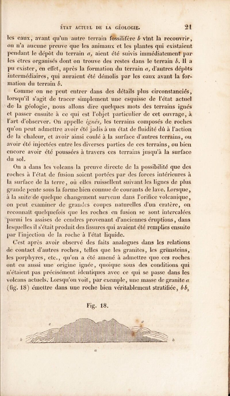 les eaux, avant qu’un autre terrain fossilifère b vint la recouvrir, on n’a aucune preuve que les animaux et les plantes qui existaient pendant le depot du terrain aaient été suivis immédiatement par les êtres organisés dont on trouve des restes dans le terrain b. 11 a pu exister, en effet, après la formation du terrain a, d’autres dépôts intermédiaires, qui auraient été démolis par les eaux avant la for- mation du terrain b. Comme on ne peut entrer dans des détails plus circonstanciés, lorsqu’il s’agit de tracer simplement une esquisse de l’état actuel de la géologie, nous allons dire quelques mots des terrains ignés et passer ensuite à ce qui est l’objet particulier de cet ouvrage, à l’art d’observer. On appelle ignésles terrains composés de roches qu’on peut admettre avoir été jadis à un état de fluidité dû à l’action de la chaleur, et avoir ainsi coulé à la surface d’autres terrains, ou avoir été injectées entre les diverses parties de ces terrains, ou bien encore avoir été poussées à travers ces terrains jusqu’à la surface du sol. On a dans les volcans la preuve directe de la possibilité que des roches à l’état de fusion soient portées par des forces intérieures à la surface de la terre, où elles ruissellent suivant les lignes de plus grande pente sous la forme bien connue de courants de lave. Lorsque, à la suite de quelque changement survenu dans l’orifice volcanique, on peut examiner de grandes coupes naturelles d’un cratère, on reconnaît quelquefois que les roches en fusion se sont intercalées parmi les assises de cendres provenant d’anciennes éruptions, dans lesquelles il s’était produit des fissures qui avaient été remplies ensuite par l’injection de la roche à l’état liquide. C’est après avoir observé des faits analogues dans les relations de contact d’autres roches, telles que les granites, les grünsteins, les porphyres, etc., qu’on a été amené à admettre quo ces roches ont eu aussi une origine ignée, quoique sous des conditions qui n’étaient pas précisément identiques avec ce qui se passe dans les volcans actuels. Lorsqu’on voit, par exemple, une masse de granite a (fig. 18) émettre dans une roche bien véritablement stratifiée, bb% Fig. 18. a