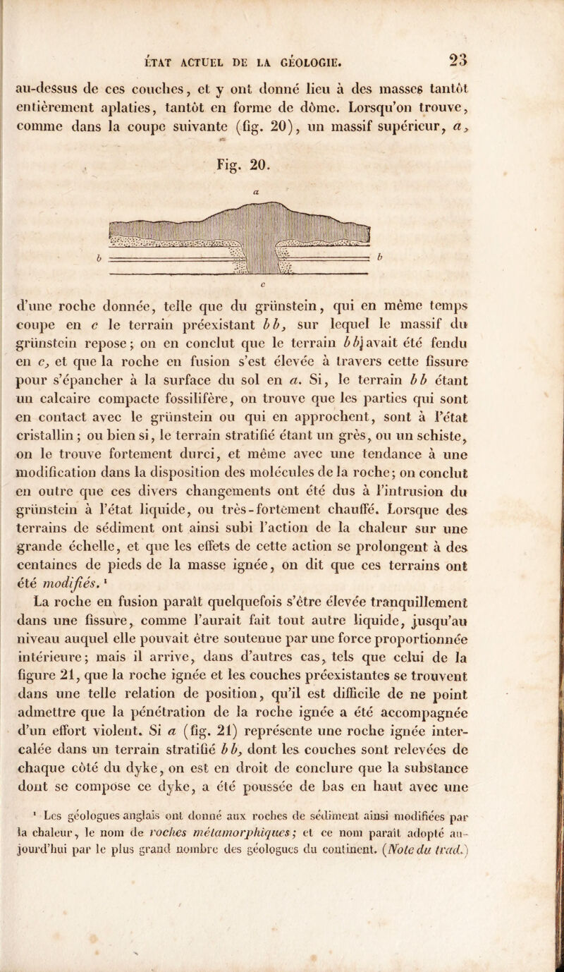 au-clessiis de ces couches, et y ont donné lieu à des masses tantôt entièrement aplaties, tantôt en forme de dôme. Lorsqu’on trouve, comme dans la coupe suivante (fig. 20), un massif supérieur, Fig. 20. d’une roche donnée, telle que du grünstein, qui en même temps coupe en c le terrain préexistant b b, sur lequel le massif du grünstein repose ; on en conclut que le terrain b gavait été fendu en Cj, et que la roche en fusion s’est élevée à travers cette fissure pour s’épancher à la surface du sol en a. Si, le terrain b b étant un calcaire compacte fossilifère, on trouve que les parties qui sont en contact avec le grünstein ou qui en approchent, sont à Fétat cristallin ; ou bien si, le terrain stratifié étant un grès, ou un schiste, on le trouve fortement durci, et même avec une tendance à une modification dans la disposition des molécules delà roche; on conclut en outre que ces divers changements ont été dus à l’intrusion du grünstein à l’état liquide, ou très-fortement chauffé. Lorsque des terrains de sédiment ont ainsi subi l’action de la chaleur sur une grande échelle, et que les effets de cette action se prolongent à des centaines de pieds de la masse ignée, on dit que ces terrains ont été modifiés.1 La roche en fusion parait quelquefois s’être élevée tranquillement dans une fissure, comme l’aurait fait tout autre liquide, jusqu’au niveau auquel elle pouvait être soutenue par une force proportionnée intérieure; mais il arrive, dans d’autres cas, tels que celui de la figure 21, que la roche ignée et les couches préexistantes se trouvent dans une telle relation de position, qu’il est difficile de ne point admettre que la pénétration de la roche ignée a été accompagnée d’un effort violent. Si a (fig. 21) représente une roche ignée inter- calée dans un terrain stratifié b b, dont les couches sont relevées de chaque côté du dyke, on est en droit de conclure que la substance dont se compose ce dyke, a été poussée de bas en haut avec une ' Les géologues anglais ont donné aux roches de sédiment ainsi modifiées par la chaleur, le nom de roches métamorphiques ; et ce nom parait adopté au- jourd’hui par le plus grand nombre des géologues du continent. {Note du trad-