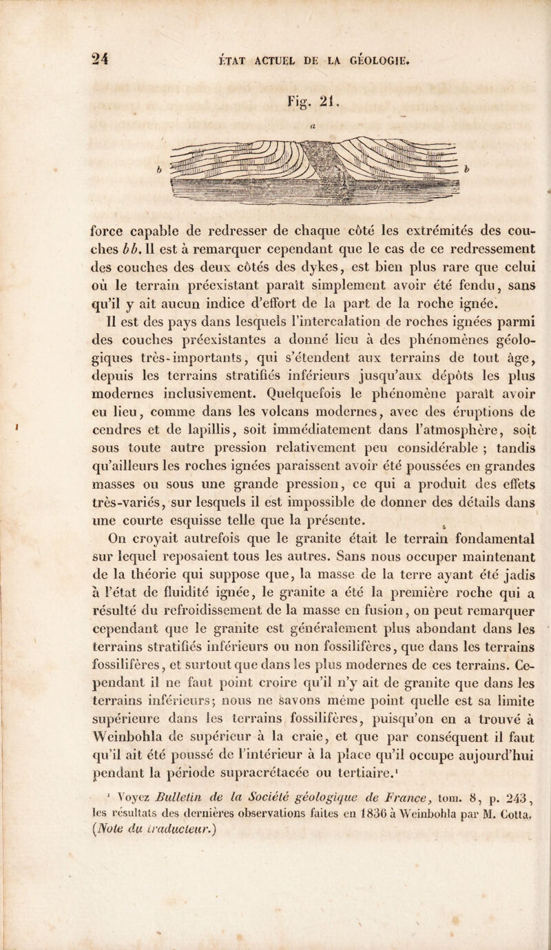 Fig. 21. a force capable de redresser de chaque côté les extrémités des cou- ches b b. 11 est à remarquer cependant que le cas de ce redressement des couches des deux côtés des dykes, est bien plus rare que celui où le terrain préexistant parait simplement avoir été fendu, sans qu’il y ait aucun indice d’effort de la part de la roche ignée. Il est des pays dans lesquels l’intercalation de roches ignées parmi des couches préexistantes a donné lieu à des phénomènes géolo- giques très-importants, qui s’étendent aux terrains de tout âge, depuis les terrains stratifiés inférieurs jusqu’aux dépôts les plus modernes inclusivement. Quelquefois le phénomène parait avoir eu lieu, comme dans les volcans modernes, avec des éruptions de cendres et de lapillis, soit immédiatement dans l’atmosphère, soit sous toute autre pression relativement peu considérable ; tandis qu’ailleurs les roches ignées paraissent avoir été poussées en grandes masses ou sous une grande pression, ce qui a produit des effets très-variés, sur lesquels il est impossible de donner des détails dans une courte esquisse telle que la présente. On croyait autrefois que le granite était le terrain fondamental sur lequel reposaient tous les autres. Sans nous occuper maintenant de la théorie qui suppose que, la masse de la terre ayant été jadis à l’état de fluidité ignée, le granite a été la première roche qui a résulté du refroidissement de la masse en fusion, on peut remarquer cependant que le granite est généralement plus abondant dans les terrains stratifiés inférieurs ou non fossilifères, que dans les terrains fossilifères, et surtout que dans les plus modernes de ces terrains. Ce- pendant il ne faut point croire qu’il n’y ait de granite que dans les terrains inférieurs; nous ne savons meme point quelle est sa limite supérieure dans les terrains fossilifères, puisqu’on en a trouvé à Weinbohla de supérieur à la craie, et que par conséquent il faut qu’il ait été poussé de l’intérieur à la place qu’il occupe aujourd’hui pendant la période supracrétacéc ou tertiaire.1 1 Voyez Bulletin de la Société géologique de France, tom. 8, p. 243, les résultats des dernières observations faites en 1836 à Weinbohla par M, Cotta, [Note du traducteur.)