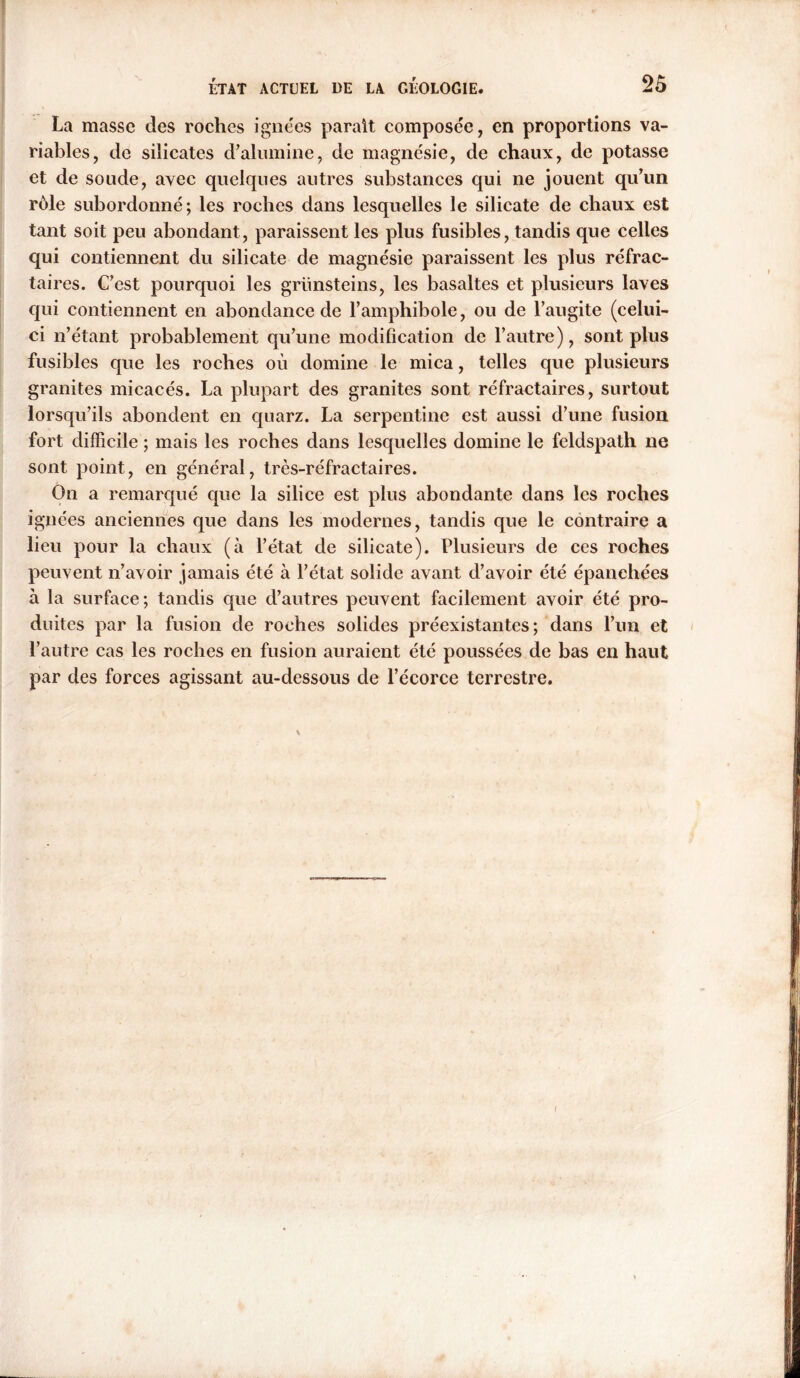 ' ÉTAT ACTUEL DE LA GÉOLOGIE. 25 La masse des roches ignées parait composée, en proportions va- riables, de silicates d’alumine, de magnésie, de chaux, de potasse et de soude, avec quelques autres substances qui ne jouent qu’un rôle subordonné; les roches dans lesquelles le silicate de chaux est tant soit peu abondant, paraissent les plus fusibles, tandis que celles qui contiennent du silicate de magnésie paraissent les plus réfrac- taires. C’est pourquoi les grünsteins, les basaltes et plusieurs laves qui contiennent en abondance de l’amphibole, ou de l’augite (celui- ci n’étant probablement qu’une modification de l’autre), sont plus fusibles que les roches où domine le mica, telles que plusieurs granites micacés. La plupart des granites sont réfractaires, surtout lorsqu’ils abondent en quarz. La serpentine est aussi d’une fusion fort difficile ; mais les roches dans lesquelles domine le feldspath ne sont point, en général, très-réfractaires. On a remarqué que la silice est plus abondante dans les roches ignées anciennes que dans les modernes, tandis que le contraire a lieu pour la chaux (à l’état de silicate). Plusieurs de ces roches peuvent n’avoir jamais été à l’état solide avant d’avoir été épanchées à la surface; tandis que d’autres peuvent facilement avoir été pro- duites par la fusion de roches solides préexistantes; dans l’un et l’autre cas les roches en fusion auraient été poussées de bas en haut par des forces agissant au-dessous de l’écorce terrestre. i