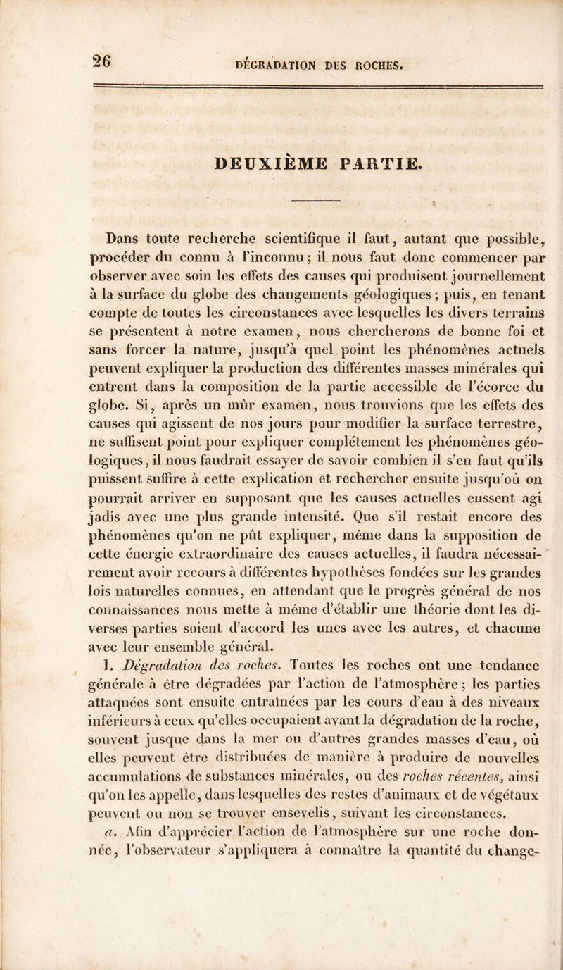 DEUXIÈME PARTIE. Dans toute recherche scientifique il faut, autant que possible, procéder du connu à l’inconnu ; il nous faut donc commencer par observer avec soin les effets des causes qui produisent journellement a la surface du globe des changements géologiques; puis, en tenant compte de toutes les circonstances avec lesquelles les divers terrains se présentent à notre examen, nous chercherons de bonne foi et sans forcer la nature, jusqu’à quel point les phénomènes actuels peuvent expliquer la production des différentes masses minérales qui entrent dans la composition de la partie accessible de l’écorce du globe. Si, après un mûr examen, nous trouvions que les effets des causes qui agissent de nos jours pour modifier la surface terrestre, ne suffisent point pour expliquer complètement les phénomènes géo- logiques , il nous faudrait essayer de savoir combien il s’en faut qu’ils puissent suffire à cette explication et rechercher ensuite jusqu’où on pourrait arriver en supposant que les causes actuelles eussent agi jadis avec une plus grande intensité. Que s’il restait encore des phénomènes qu'on ne pût expliquer, même dans la supposition de cette énergie extraordinaire des causes actuelles, il faudra nécessai- rement avoir recours à différentes hypothèses fondées sur les grandes lois naturelles connues, en attendant que le progrès général de nos connaissances nous mette à même d’établir une théorie dont les di- verses parties soient d’accord les unes avec les autres, et chacune avec leur ensemble général. I. Dégradation des roches. Toutes les roches ont une tendance générale à être dégradées par l’action de l’atmosphère ; les parties attaquées sont ensuite entraînées par les cours d’eau à des niveaux inférieurs à ceux qu’elles occupaient avant la dégradation de la roche, souvent jusque dans la mer ou d’autres grandes masses d’eau, où elles peuvent être distribuées de manière à produire de nouvelles accumulations de substances minérales, ou des roches récentes, ainsi qu’on les appelle, dans lesquelles des restes d’animaux et de végétaux peuvent ou non se trouver ensevelis, suivant les circonstances. a. Afin d’apprécier l’action de l’atmosphère sur une roche don- née, l’observateur s’appliquera à connaître la quantité du change-