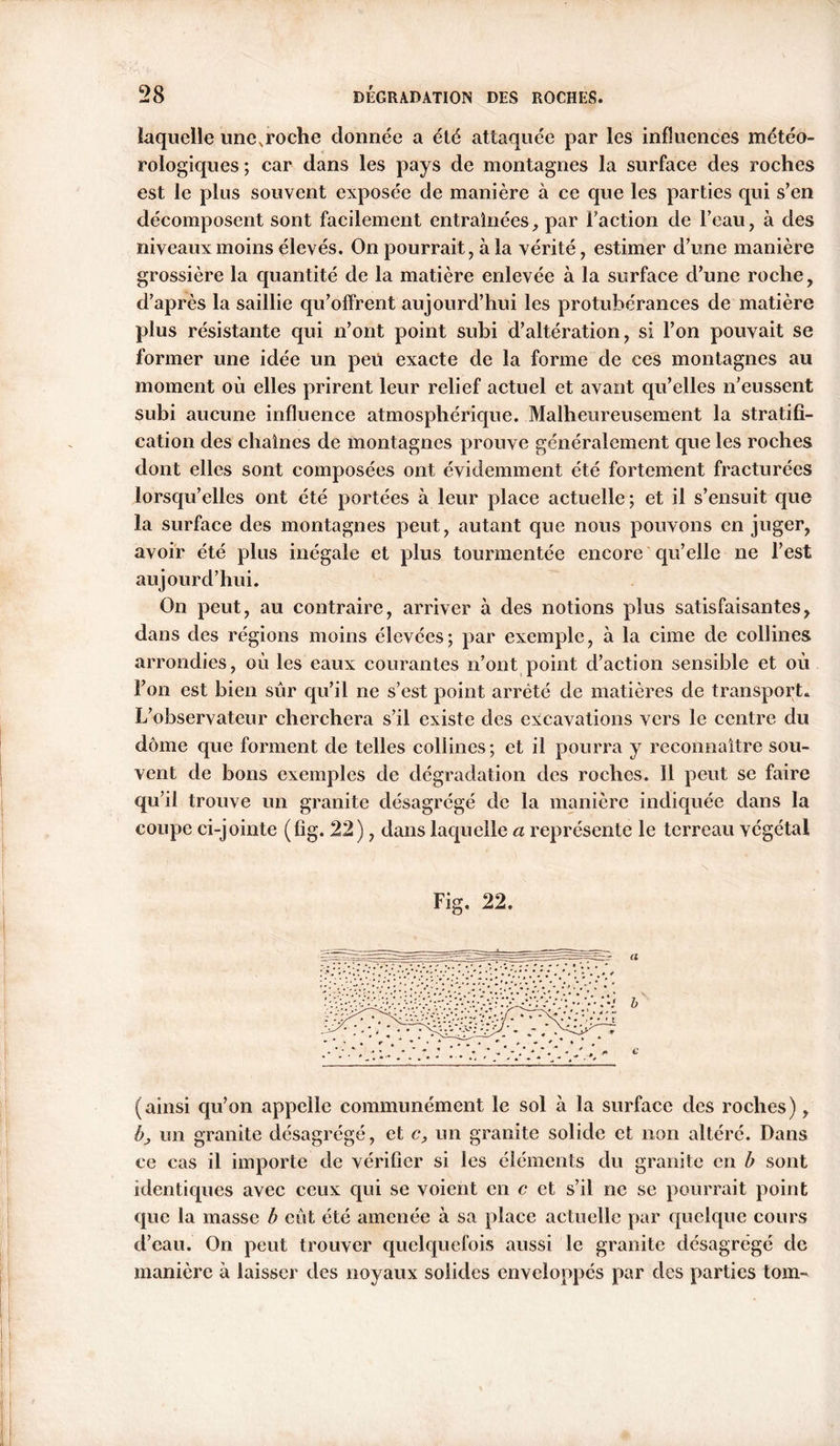 laquelle unc.roche donnée a été attaquée par les influences météo- rologiques ; car dans les pays de montagnes la surface des roches est le plus souvent exposée de manière à ce que les parties qui s’en décomposent sont facilement entraînées, par Faction de l’eau, à des niveaux moins élevés. On pourrait, à la vérité, estimer d’une manière grossière la quantité de la matière enlevée à la surface d’une roche, d’après la saillie qu’offrent aujourd’hui les protubérances de matière plus résistante qui n’ont point subi d’altération, si l’on pouvait se former une idée un peu exacte de la forme de ces montagnes au moment où elles prirent leur relief actuel et avant qu’elles n’eussent subi aucune influence atmosphérique. Malheureusement la stratifi- cation des chaînes de montagnes prouve généralement que les roches dont elles sont composées ont évidemment été fortement fracturées lorsqu’elles ont été portées à leur place actuelle; et il s’ensuit que la surface des montagnes peut, autant que nous pouvons en juger, avoir été plus inégale et plus tourmentée encore qu’elle ne l’est aujourd’hui. On peut, au contraire, arriver à des notions plus satisfaisantes, dans des régions moins élevées; par exemple, à la cime de collines arrondies, où les eaux courantes n’ont point d’action sensible et où l’on est bien sûr qu’il ne s’est point arrêté de matières de transport. L’observateur cherchera s’il existe des excavations vers le centre du dôme que forment de telles collines; et il pourra y reconnaître sou- vent de bons exemples de dégradation des roches. Il peut se faire qu’il trouve un granite désagrégé de la manière indiquée dans la coupe ci-jointe (fig. 22), dans laquelle a représente le terreau végétal 22. (ainsi qu’on appelle communément le sol à la surface des roches), b, un granite désagrégé, et c, un granite solide et non altéré. Dans ce cas il importe de vérifier si les éléments du granite en b sont identiques avec ceux qui se voient en c et s’il ne se pourrait point que la masse b eût été amenée à sa place actuelle par quelque cours d’eau. On peut trouver quelquefois aussi le granite désagrégé de manière à laisser des noyaux solides enveloppés par des parties torn-