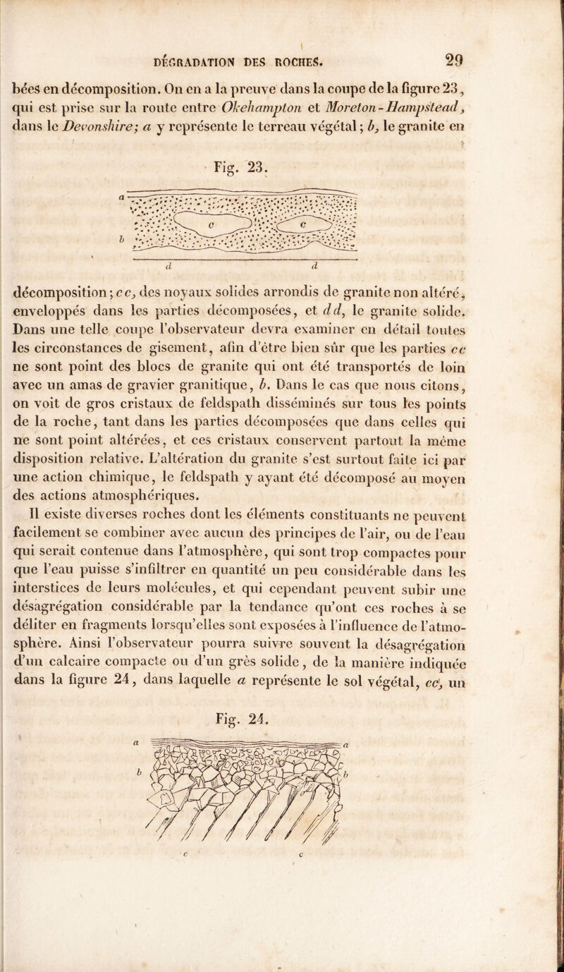 1 DÉGRADATION DES ROCHES. 29 bées en décomposition. On en a la preuve dans la coupe de la figure 23, qui est prise sur la route entre Okehampton et Moreton- Hampstead ^ dans le Devonshire ; a y représente le terreau végétal; h, le granite en d d décomposition \cc, des noyaux solides arrondis de granite non altéréi enveloppés dans les parties décomposées, et dd, le granite solide. Dans une telle coupe l’observateur devra examiner en détail toutes les circonstances de gisement, afin d’etre bien sur que les parties ce ne sont point des blocs de granite qui ont été transportés de loin avec un amas de gravier granitique, b. Dans le cas que nous citons, on voit de gros cristaux de feldspath disséminés sur tous les points de la roche, tant dans les parties décomposées que dans celles qui ne sont point altérées, et ces cristaux conservent partout la même disposition relative. L’altération du granite s’est surtout faite ici par une action chimique, le feldspath y ayant été décomposé au moyen des actions atmosphériques. Il existe diverses roches dont les éléments constituants ne peuvent facilement se combiner avec aucun des principes de l’air, ou de l’eau qui serait contenue dans l’atmosphère, qui sont trop compactes pour que l’eau puisse s’infiltrer en quantité un peu considérable dans les interstices de leurs molécules, et qui cependant peuvent subir une désagrégation considérable par la tendance qu’ont ces roches à se déliter en fragments lorsqu’elles sont exposées à l’influence de l’atmo- sphère. Ainsi l’observateur pourra suivre souvent la désagrégation d’un calcaire compacte ou d’un grès solide, de la manière indiquée dans la figure 24, dans laquelle a représente le sol végétal, ce, un Fig. 24.