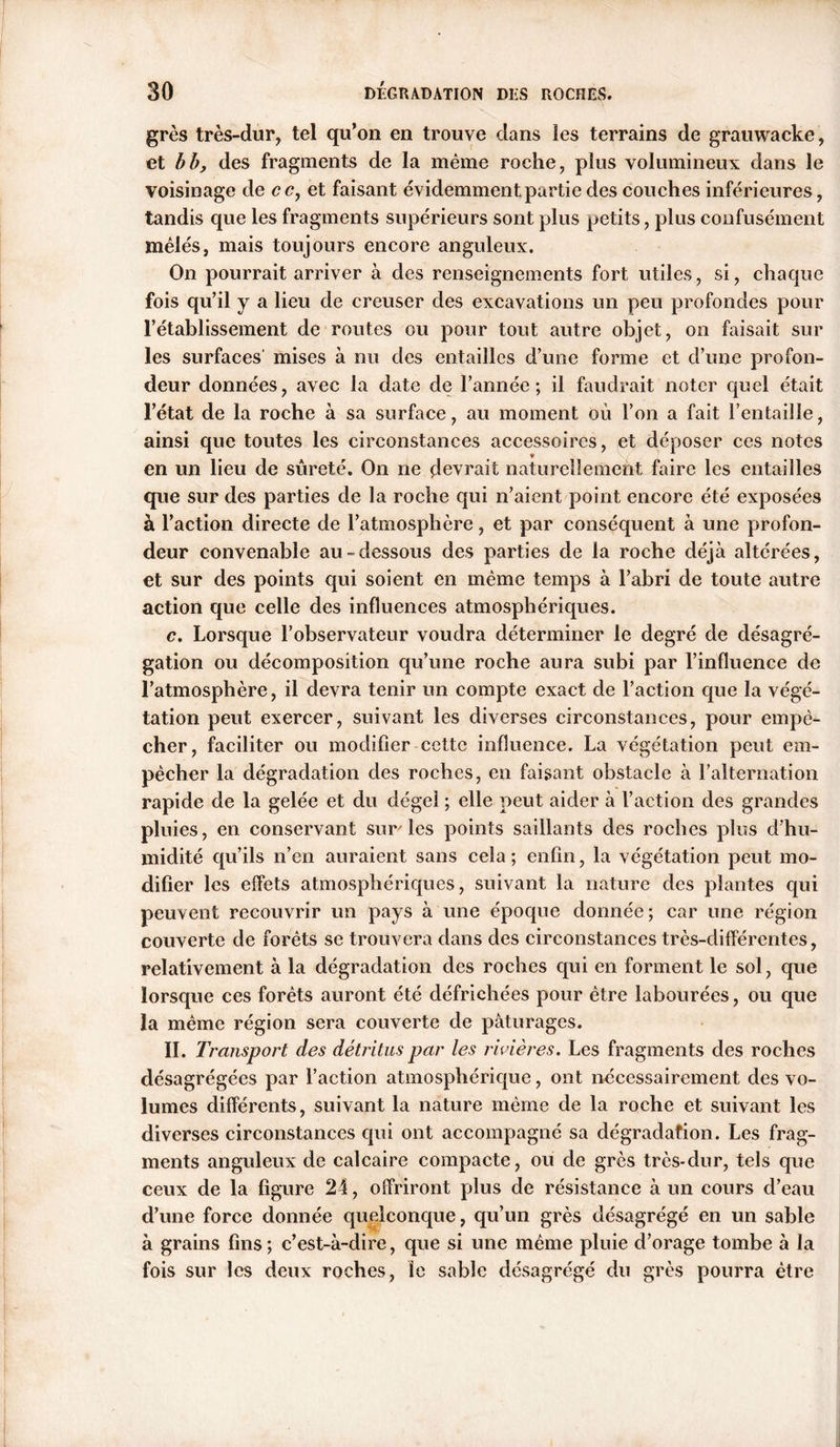 grès très-dur, tel qu’on en trouve dans les terrains de grauwacke, et bb, des fragments de la même roche, plus volumineux dans le voisinage de ce, et faisant évidemment partie des couches inférieures, tandis que les fragments supérieurs sont plus petits, plus confusément mêlés, mais toujours encore anguleux. On pourrait arriver à des renseignements fort utiles, si, chaque fois qu’il y a lieu de creuser des excavations un peu profondes pour l’établissement de routes ou pour tout autre objet, on faisait sur les surfaces' mises à nu des entailles d’une forme et d’une profon- deur données, avec la date de l’année; il faudrait noter quel était l’état de la roche à sa surface, au moment où l’on a fait l’entaille, ainsi que toutes les circonstances accessoires, et déposer ces notes en un lieu de sûreté. On ne devrait naturellement faire les entailles que sur des parties de la roche qui n’aient point encore été exposées à l’action directe de l’atmosphère, et par conséquent à une profon- deur convenable au-dessous des parties de la roche déjà altérées, et sur des points qui soient en même temps à l’abri de toute autre action que celle des influences atmosphériques. c. Lorsque l’observateur voudra déterminer le degré de désagré- gation ou décomposition qu’une roche aura subi par l’influence de l’atmosphère, il devra tenir un compte exact de l’action que la végé- tation peut exercer, suivant les diverses circonstances, pour empê- cher, faciliter ou modifier cette influence. La végétation peut em- pêcher la dégradation des roches, en faisant obstacle à l’alternation rapide de la gelée et du dégel ; elle peut aider à l’action des grandes pluies, en conservant sur'les points saillants des roches plus d’hu- midité qu’ils n’en auraient sans cela; enfin, la végétation peut mo- difier les effets atmosphériques, suivant la nature des plantes qui peuvent recouvrir un pays à une époque donnée ; car une région couverte de forêts se trouvera dans des circonstances très-différentes, relativement à la dégradation des roches qui en forment le sol, que lorsque ces forêts auront été défrichées pour être labourées, ou que la même région sera couverte de pâturages. II. Transport des détritus par les rivières. Les fragments des roches désagrégées par l’action atmosphérique, ont nécessairement des vo- lumes différents, suivant la nature même de la roche et suivant les diverses circonstances qui ont accompagné sa dégradation. Les frag- ments anguleux de calcaire compacte, ou de grès très-dur, tels que ceux de la figure 24, offriront plus de résistance à un cours d’eau d’une force donnée quelconque, qu’un grès désagrégé en un sable à grains fins; c’est-à-dire, que si une même pluie d’orage tombe à la fois sur les deux roches, le sable désagrégé du grès pourra être