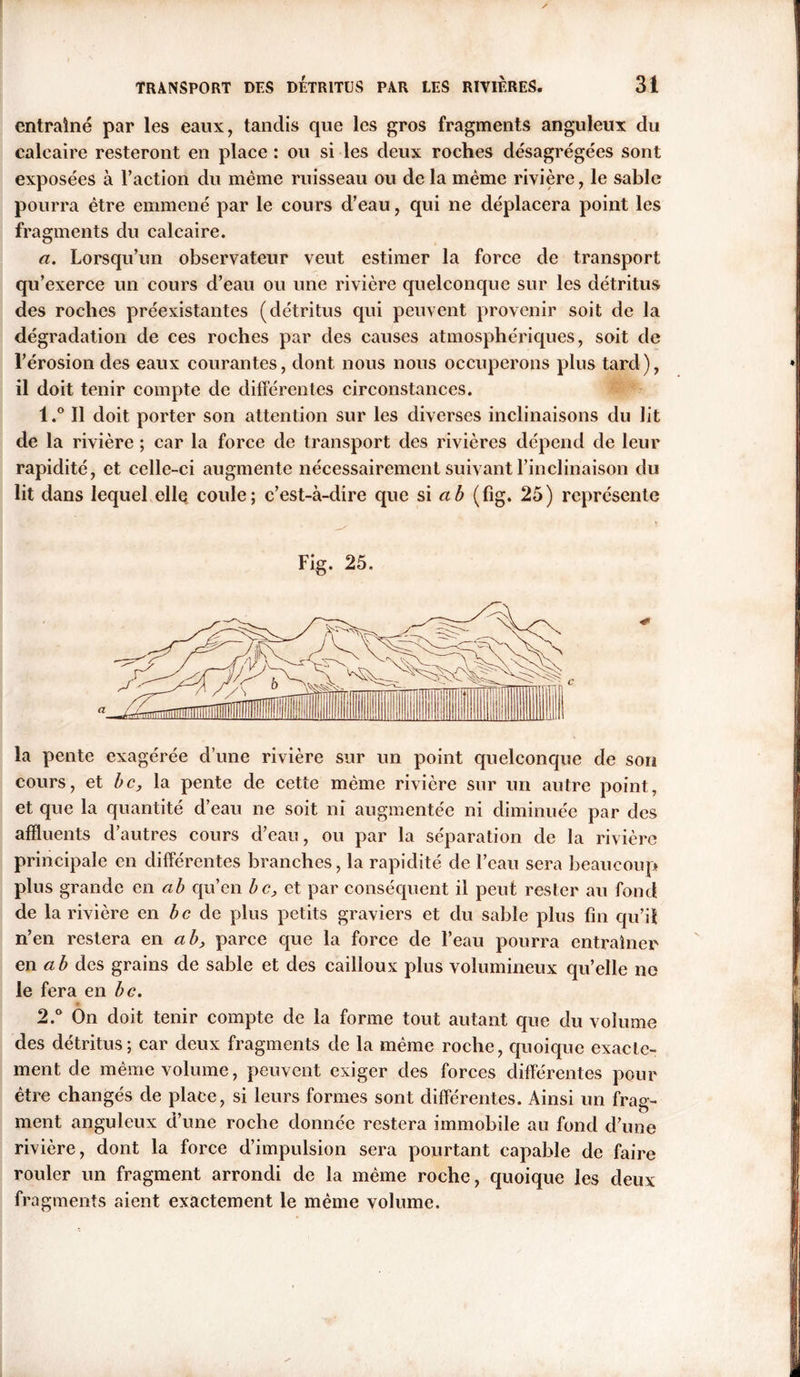 entraîné par les eaux, tandis que les gros fragments anguleux du calcaire resteront en place : ou si les deux roches désagrégées sont exposées à l’action du même ruisseau ou de la même rivière, le sable pourra être emmené par le cours d’eau, qui ne déplacera point les fragments du calcaire. a. Lorsqu’un observateur veut estimer la force de transport qu’exerce un cours d’eau ou une rivière quelconque sur les détritus des roches préexistantes (détritus qui peuvent provenir soit de la dégradation de ces roches par des causes atmosphériques, soit de l’érosion des eaux courantes, dont nous nous occuperons plus tard), il doit tenir compte de différentes circonstances. l.° Il doit porter son attention sur les diverses inclinaisons du lit de la rivière ; car la force de transport des rivières dépend de leur rapidité, et celle-ci augmente nécessairement suivant l’inclinaison du lit dans lequel ellq coule; c’est-à-dire que si a b (fig. 25) représente Fig. 25. la pente exagérée d’une rivière sur un point quelconque de son cours, et bc, la pente de cette même rivière sur un autre point, et que la quantité d’eau ne soit ni augmentée ni diminuée par des affluents d’autres cours d’eau, ou par la séparation de la rivière principale en différentes branches, la rapidité de l’eau sera beaucoup plus grande en a b qu’en bc, et par conséquent il peut rester au fond de la rivière en de plus petits graviers et du sable plus fin qu’il n’en restera en a b, parce que la force de l’eau pourra entraîner en ab des grains de sable et des cailloux plus volumineux qu’elle ne le fera en b g. 2.° On doit tenir compte de la forme tout autant que du volume des détritus; car deux fragments de la même roche, quoique exacte- ment de même volume, peuvent exiger des forces différentes pour être changés de place, si leurs formes sont différentes. Ainsi un frag- ment anguleux d’une roche donnée restera immobile au fond d’une rivière, dont la force d’impulsion sera pourtant capable de faire rouler un fragment arrondi de la même roche, quoique les deux fragments aient exactement le même volume.