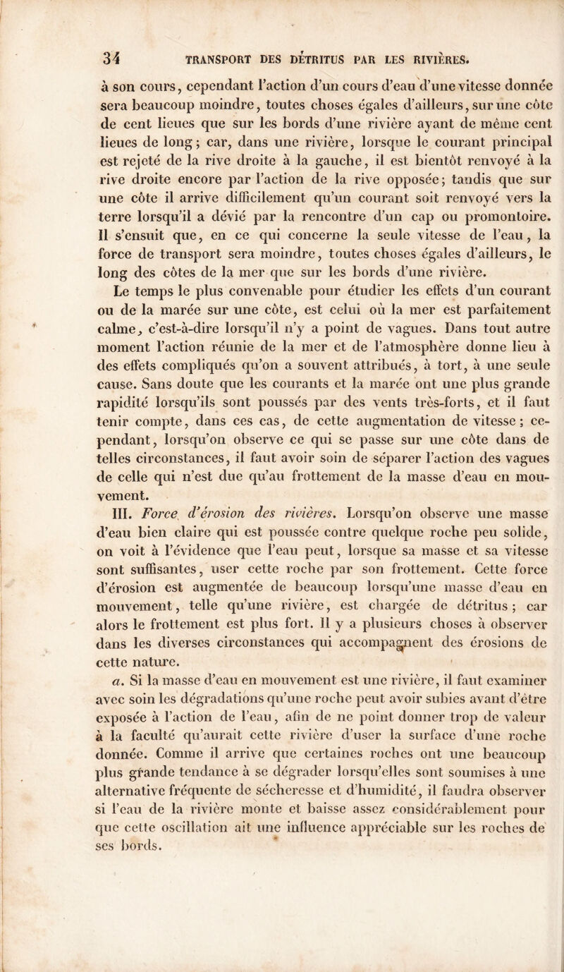 à son cours, cependant Taction d’un cours d’eau d’une vitesse donnée sera beaucoup moindre, toutes choses égales d’ailleurs, sur une côte de cent lieues que sur les bords d’une rivière ayant de même cent lieues de long; car, dans une rivière, lorsque le courant principal est rejeté de la rive droite à la gauche, il est bientôt renvoyé à la rive droite encore par l’action de la rive opposée ; tandis que sur une côte il arrive difficilement qu’un courant soit renvoyé vers la terre lorsqu’il a dévié par la rencontre d’un cap ou promontoire. Il s’ensuit que, en ce qui concerne la seule vitesse de l’eau, la force de transport sera moindre, toutes choses égales d’ailleurs, le long des côtes de la mer que sur les bords d’une rivière. Le temps le plus convenable pour étudier les effets d’un courant ou de la marée sur mie côte, est celui où la mer est parfaitement calme.» c’est-à-dire lorsqu’il n’y a point de vagues. Dans tout autre moment l’action réunie de la mer et de l’atmosphère donne lieu à des effets compliqués qu’on a souvent attribués, à tort, à une seule cause. Sans doute que les courants et la marée ont une plus grande rapidité lorsqu’ils sont poussés par des vents très-forts, et il faut tenir compte, dans ces cas, de cette augmentation de vitesse ; ce- pendant, lorsqu’on observe ce qui se passe sur une côte dans de telles circonstances, il faut avoir soin de séparer l’action des vagues de celle qui n’est due qu’au frottement de la masse d’eau en mou- vement. III. Force. d’érosion des rivières. Lorsqu’on observe une masse d’eau bien claire qui est poussée contre quelque roche peu solide, on voit à l’évidence que l’eau peut, lorsque sa masse et sa vitesse sont suffisantes, user cette roche par son frottement. Cette force d’érosion est augmentée de beaucoup lorsqu’une masse d’eau en mouvement, telle qu’une rivière, est chargée de détritus; car alors le frottement est plus fort. 11 y a plusieurs choses à observer dans les diverses circonstances qui accompagnent des érosions de cette nature. a. Si la masse d’eau en mouvement est une rivière, il faut examiner avec soin les dégradations qu’une roche peut avoir subies avant d’être exposée à l’action de l’eau, afin de ne point donner trop de valeur à la faculté qu’aurait cette rivière d’user la surface d’une roche donnée. Comme il arrive que certaines roches ont une beaucoup plus grande tendance à se dégrader lorsqu’elles sont soumises à une alternative fréquente de sécheresse et d’humidité, il faudra observer si l’eau de la rivière monte et baisse assez considérablement pour que cette oscillation ait une influence appréciable sur les roches de ses bords.