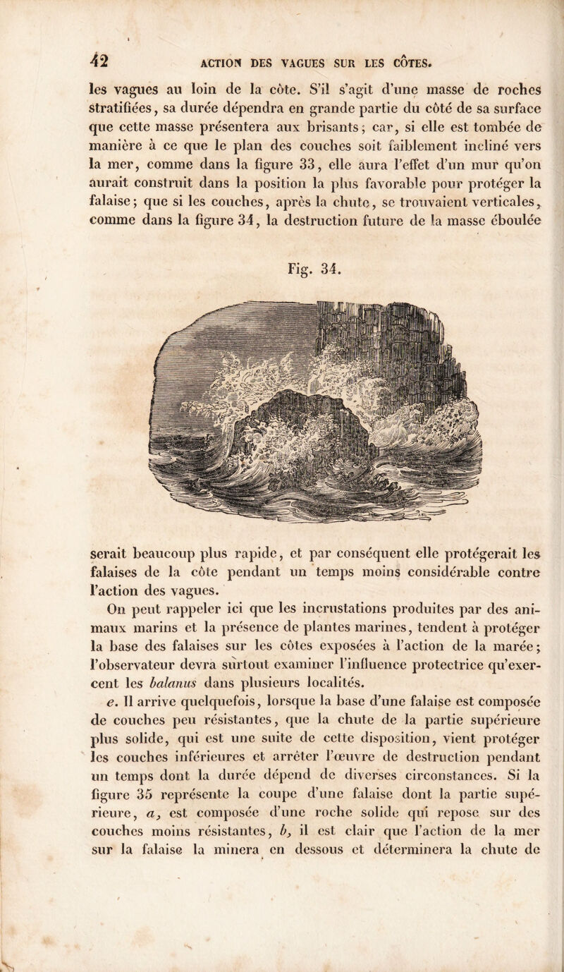 les vagues au loin de la cote. S’il s’agit d’une masse de roches stratifiées , sa durée dépendra en grande partie du côté de sa surface que cette masse présentera aux brisants; car, si elle est tombée de manière à ce que le plan des couches soit faiblement incliné vers la mer, comme dans la figure 33, elle aura l’effet d’un mur qu’on aurait construit dans la position la plus favorable pour protéger la falaise; que si les couches, après la chute, se trouvaient verticalesr comme dans la figure 34, la destruction future de la masse éboulée Fig. 34. serait beaucoup plus rapide, et par conséquent elle protégerait les falaises de la côte pendant un temps moins considérable contre Faction des vagues. On peut rappeler ici que les incrustations produites par des ani- maux marins et la présence de plantes marines, tendent à protéger la base des falaises sur les côtes exposées à l’action de la marée; l’observateur devra surtout examiner l’influence protectrice qu’exer- cent les balanus dans plusieurs localités. e. 11 arrive quelquefois, lorsque la base cl’une falaise est composée de couches peu résistantes, que la chute de la partie supérieure plus solide, qui est une suite de cette disposition, vient protéger les couches inférieures et arrêter l’œuvre de destruction pendant un temps dont la durée dépend de diverses circonstances. Si la figure 35 représente la coupe d’une falaise dont la partie supé- rieure, a} est composée d’une roche solide qui repose sur des couches moins résistantes, b, il est clair que l’action de la mer sur la falaise la minera en dessous et déterminera la chute de