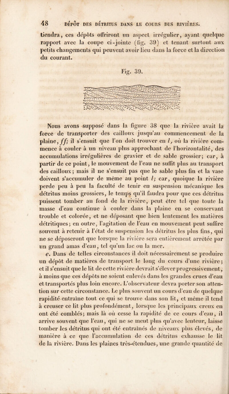 X ' V . ' - < tiendra, ces dépôts offriront un aspect irrégulier, ayant quelque rapport avec la coupe ci-jointe (fîg. 39) et tenant surtout aux petits changements qui peuvent avoir lieu dans la force et la direction du courant. Fig. 39. Nous avons supposé dans la figure 38 que la rivière avait la force de transporter des cailloux jusqu’au commencement de la plaine, ff; il s’ensuit que l’on doit trouver en l, où la rivière com- mence à couler à un niveau plus approchant de l’horizontalité, des accumulations irrégulières de gravier et de sable grossier; car, à partir de ce point, le mouvement de l’eau ne suffit plus au transport des cailloux ; mais il ne s’ensuit pas que le sable plus fin et la vase doivent s’accumuler de même au point l; car, quoique la rivière perde peu à peu la faculté de tenir en suspension mécanique les détritus moins grossiers, le temps qu’il faudra pour que ces détritus puissent tomber au fond de la rivière, peut être tel que toute la masse d’eau continue à couler dans la plaine en se conservant trouble et colorée, et ne déposant que bien lentement les matières détritiques; en outre, l’agitation de l’eau en mouvement peut suffire souvent à retenir à l’état de suspension les détritus les plus fins, qui ne se déposeront que lorsque la rivière sera entièrement arrêtée par un grand amas d’eau, tel qu’un lac ou la mer. e. Dans de telles circonstances il doit nécessairement se produire un dépôt de matières de transport le long du cours d’une rivière ; et il s’ensuit que le lit de cette rivière devrait s’élever progressivement, à moins que ces dépôts ne soient enlevés dans les grandes crues d’eau et transportés plus loin encore. L’observateur devra porter son atten- tion sur cette circonstance. Le plus souvent un cours d’eau de quelque rapidité entraine tout ce qui se trouve dans son lit, et même il tend à creuser ce lit plus profondément, lorsque les principaux creux en ont été comblés; mais là où cesse la rapidité de ce cours d’eau, il arrive souvent que l’eau, qui ne se meut plus qu’avec lenteur, laisse tomber les détritus qui ont été entraînés de niveaux plus élevés, de manière à ce que l’accumulation de ces détritus exhausse le lit de la rivière. Dans les plaines très-étendues, une grande quantité de