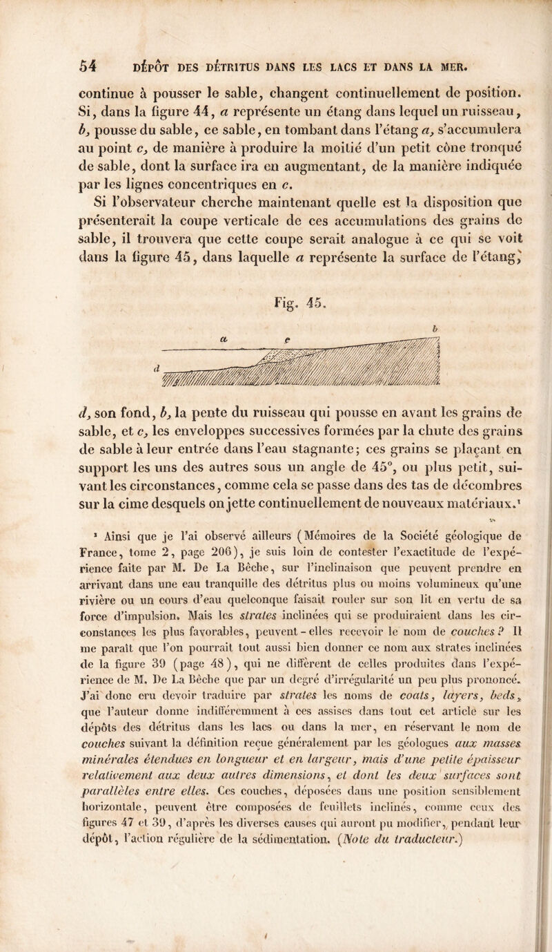 continue à pousser le sable, changent continuellement de position. Si, dans la figure 44, a représente un étang dans lequel un ruisseau, b, pousse du sable, ce sable, en tombant dans l’étang a> s’accumulera au point c, de manière à produire la moitié d’un petit cône tronqué de sable, dont la surface ira en augmentant, de la manière indiquée par les lignes concentriques en c. Si l’observateur cherche maintenant quelle est la disposition que présenterait la coupe verticale de ces accumulations des grains de sable, il trouvera que cette coupe serait analogue a ce qui se voit dans la figure 45, dans laquelle a représente la surface de l’étang^ Fig. 45. d, son fond, b, la pente du ruisseau qui pousse en avant les grains de sable, et c, les enveloppes successives formées par la chute des grains de sable à leur entrée dans l’eau stagnante ; ces grains se plaçant en support les uns des autres sous un angle de 45°, ou plus petit, sui- vant les circonstances, comme cela se passe dans des tas de décombres sur la cime desquels on jette continuellement de nouveaux matériaux.1 1 Ainsi que je Fai observé ailleurs (Mémoires de la Société géologique de France, tome 2, page 206), je suis loin de contester l’exactitude de l’expé- rience faite par M. De La Bêche, sur l’inclinaison que peuvent prendre en arrivant dans une eau tranquille des détritus plus ou moins volumineux qu’une rivière ou un cours d’eau quelconque faisait rouler sur son lit en vertu de sa force d’impulsion. Mais les strates inclinées qui se produiraient dans les cir- constances les plus favorables, peuvent - elles recevoir le nom de couches P II me parait que l’on pourrait tout aussi bien donner ce nom aux strates inclinées de la figure 39 (page 48), qui ne diffèrent de celles produites dans l’expé- rience de M. De La Bêche que par un degré d’irrégularité un peu plus prononcé. J’ai donc cru devoir traduire par strates les noms de coats, layers, beds * que l’auteur donne indifféremment à ces assises dans tout cet article sur les dépôts des détritus dans les lacs ou dans la mer, en réservant le nom de couches suivant la définition reçue généralement par les géologues aux tuasses minérales étendues en longueur et en largeur, mais d’une petite épaisseur relativement aux deux autres dimensions, et dont les deux surfaces sont parallèles entre elles. Ces couches, déposées dans une position sensiblement horizontale, peuvent être composées de feuillets inclinés, comme ceux des figures 47 et 39, d’après les diverses causes qui auront pu modifier, pendant leur dépôt, l’action régulière de la sédimentation. (Note du traducteur.)