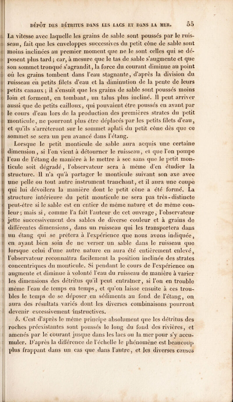 La vitesse avec laquelle les grains de sable sont poussés par le ruis- seau, fait que les enveloppes successives du petit cône de sable sont moins inclinées au premier moment que ne le sont celles qui se dé- posent plus tard ; car, à mesure que le tas de sable s’augmente et que son sommet tronqué s’agrandit, la force du courant diminue au point où les grains tombent dans l’eau stagnante, d’après la division du ruisseau en petits filets d’eau et la diminution de la pente de leurs petits canaux ; il s’ensuit que les grains de sable sont poussés moins loin et forment, en tombant, un talus plus incliné. Il peut arriver aussi que de petits cailloux, qui pouvaient être poussés en avant par le cours d’eau lors de la production des premières strates du petit monticule, ne pourront plus être déplacés par les petits fdets d’eau, et qu’ils s’arrêteront sur le sommet aplati du petit cône dès que ce sommet se sera un peu avancé dans l’étang. Lorsque le petit monticule de sable aura acquis une certaine dimension, si l’on vient à détourner le ruisseau, et que l’on pompe ■ l’eau de l’étang de manière à le mettre à sec sans que le petit mon-* i ticule soit dégradé, l’observateur sera à même d’en étudier la J structure. Il n’a qu’à partager le monticule suivant son axe avec i une pelle ou tout autre instrument tranchant, et il aura une coupe j cjui lui dévoilera la manière dont le petit cône a été formé. La structure intérieure du petit monticule ne sera pas très-distincte peut-être si le sable est en entier de mémo nature et de même cou- leur ; mais si, comme l’a fait l’auteur de cet ouvrage ? l’observateur jette successivement des sables de diverse couleur et à grains de différentes dimensions, dans un ruisseau qui les transportera dans un étang qui se prêtera à l’expérience que nous avons indiquée, en ayant bien soin de ne verser un sable dans le ruisseau que lorsque celui d’une autre nature en aura été entièrement enlevé, l’observateur reconnaîtra facilement la position inclinée des strates concentriques du monticule. Si pendant le cours de l’expérience on augmente et diminue à volonté l’eau du ruisseau de manière à Varier les dimensions des détritus qu’il peut entraîner, si l’on en trouble même l’eau de temps en temps, et qu’on laisse ensuite à ces trou- bles le temps de se déposer en sédiments au fond de l’étang, on aura des résultats variés dont les diverses combinaisons pourront devenir excessivement instructives. b. C’est d’après le même principe absolument que les détritus des roches préexistantes sont poussés le long du fond des rivières, et amenés par le courant jusque dans les lacs ou la mer pour s’y accu- muler. D’après la différence de l’échelle le phénomène est beaucoup plus frappant dans un cas que dans l’autre, et les diverses causes j