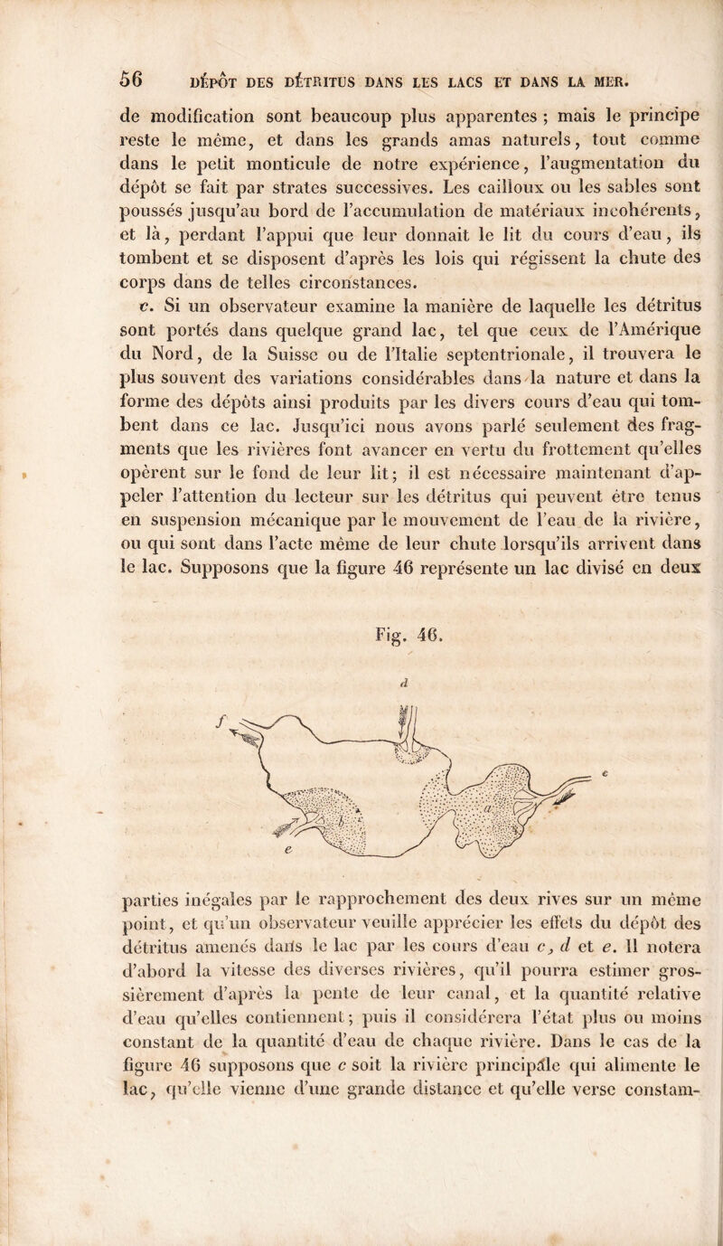 de modification sont beaucoup plus apparentes ; mais le principe reste le meme, et dans les grands amas naturels, tout comme dans le petit monticule de notre expérience, l’augmentation du dépôt se fait par strates successives. Les cailloux ou les sables sont poussés jusqu’au bord de l’accumulation de matériaux incohérents, et là, perdant l’appui que leur donnait le lit du cours d’eau, ils tombent et se disposent d’après les lois qui régissent la chute des corps dans de telles circonstances. c. Si un observateur examine la manière de laquelle les détritus sont portés dans quelque grand lac, tel que ceux de l’Amérique du Nord, de la Suisse ou de l’Italie septentrionale, il trouvera le plus souvent des variations considérables dans la nature et dans la forme des dépôts ainsi produits par les divers cours d’eau qui tom- bent dans ce lac. Jusqu’ici nous avons parlé seulement des frag- ments que les rivières font avancer en vertu du frottement qu’elles opèrent sur le fond de leur lit; il est nécessaire maintenant d’ap- peler l’attention du lecteur sur les détritus qui peuvent être tenus en suspension mécanique par le mouvement de l’eau de la rivière, ou qui sont dans l’acte même de leur chute lorsqu’ils arrivent dans le lac. Supposons que la figure 46 représente un lac divisé en deux Fig. 46. d parties inégales par le rapprochement des deux rives sur un même point, et qu’un observateur veuille apprécier les effets du dépôt des détritus amenés dails le lac par les cours d’eau c, d et e. Il notera d’abord la vitesse des diverses rivières, qu’il pourra estimer gros- sièrement d’après la pente de leur canal, et la quantité relative d’eau qu’elles contiennent; puis il considérera l’état plus ou moins constant de la quantité d’eau de chaque rivière. Dans le cas de la figure 46 supposons que c soit la rivière principale qui alimente le lac, qu’elle vienne d’une grande distance et qu’elle verse constam-