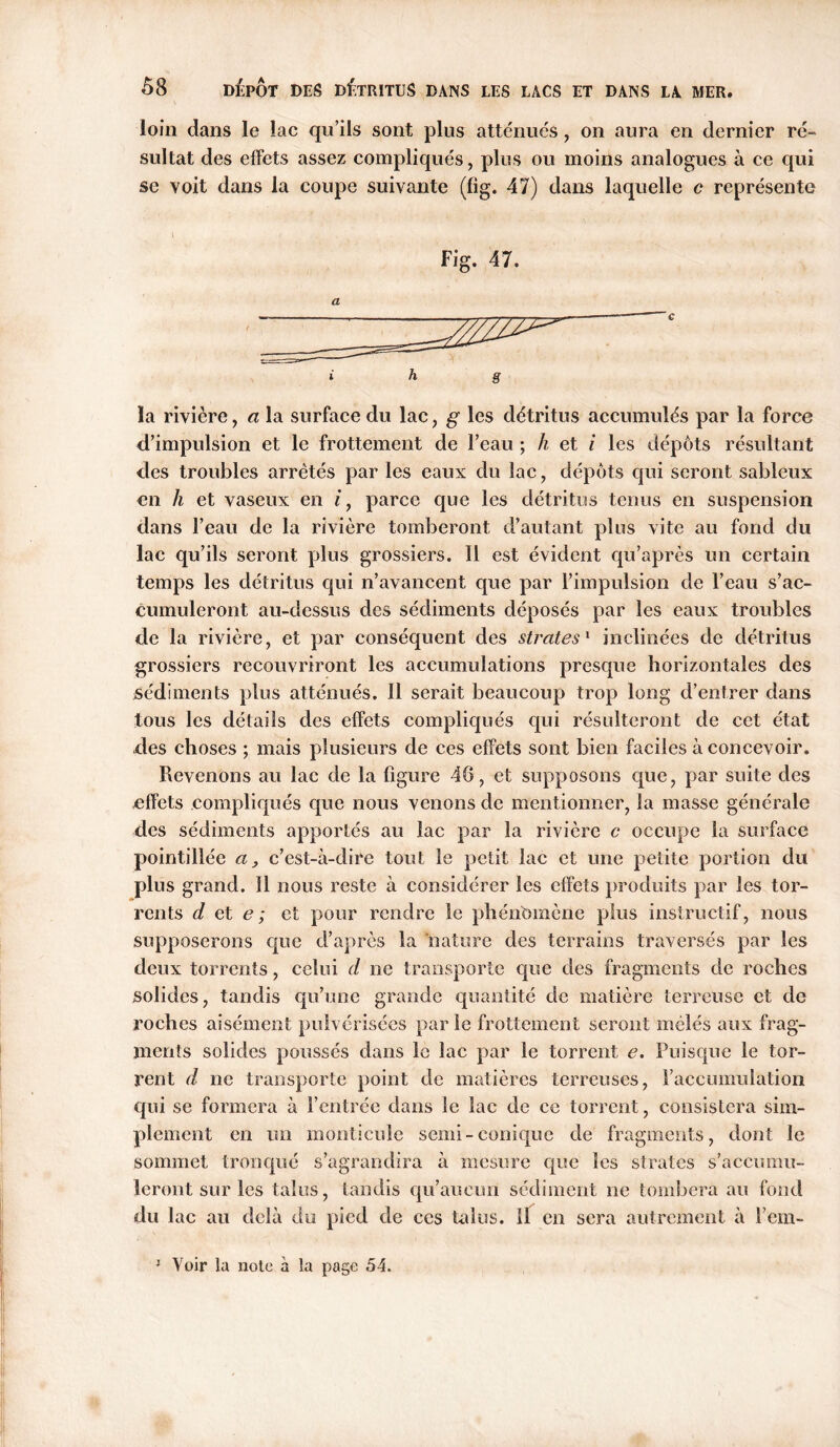 loin dans le lac qu’ils sont plus atténues, on aura en dernier ré- sultat des effets assez compliqués, plus ou moins analogues à ce qui se voit dans la coupe suivante (fig. 47) dans laquelle c représente Fig. 47. i h g la rivière, a la surface du lac, g les détritus accumulés par la force d’impulsion et le frottement de l’eau ; h et i les dépôts résultant des troubles arrêtés par les eaux du lac, dépôts qui seront sableux en h et vaseux en i, parce que les détritus tenus en suspension dans l’eau de la rivière tomberont d’autant pins vite au fond du lac qu’ils seront plus grossiers. Il est évident qu’après un certain temps les détritus qui n’avancent que par l’impulsion de l’eau s’ac- cumuleront au-dessus des sédiments déposés par les eaux troubles de la rivière, et par conséquent des strates1 inclinées de détritus grossiers recouvriront les accumulations presque horizontales des sédiments plus atténués. Il serait beaucoup trop long d’entrer dans tous les détails des effets compliqués qui résulteront de cet état des choses ; mais plusieurs de ces effets sont bien faciles à concevoir. Revenons au lac de la figure 48, et supposons que, par suite des effets compliqués que nous venons de mentionner, la masse générale des sédiments apportés au lac par la rivière c occupe la surface pointillée a, c’est-à-dire tout le petit lac et une petite portion du plus grand. 11 nous reste à considérer les effets produits par les tor- rents de te; et pour rendre le phénomène plus instructif, nous supposerons que d’après la nature des terrains traversés par les deux torrents, celui d ne transporte que des fragments de roches solides, tandis qu’une grande quantité de matière terreuse et de roches aisément pulvérisées parle frottement seront mêlés aux frag- ments solides poussés dans le lac par le torrent e. Puisque le tor- rent d ne transporte point de matières terreuses, l’accumulation qui se formera à l’entrée dans le lac de ce torrent, consistera sim- plement en un monticule senii-conique de fragments, dont le sommet tronqué s’agrandira à mesure que les strates s’accumu- leront sur les talus, tandis qu’aucun sédiment ne tombera au fond du lac au delà du pied de ces talus. 11 en sera autrement à l’em-