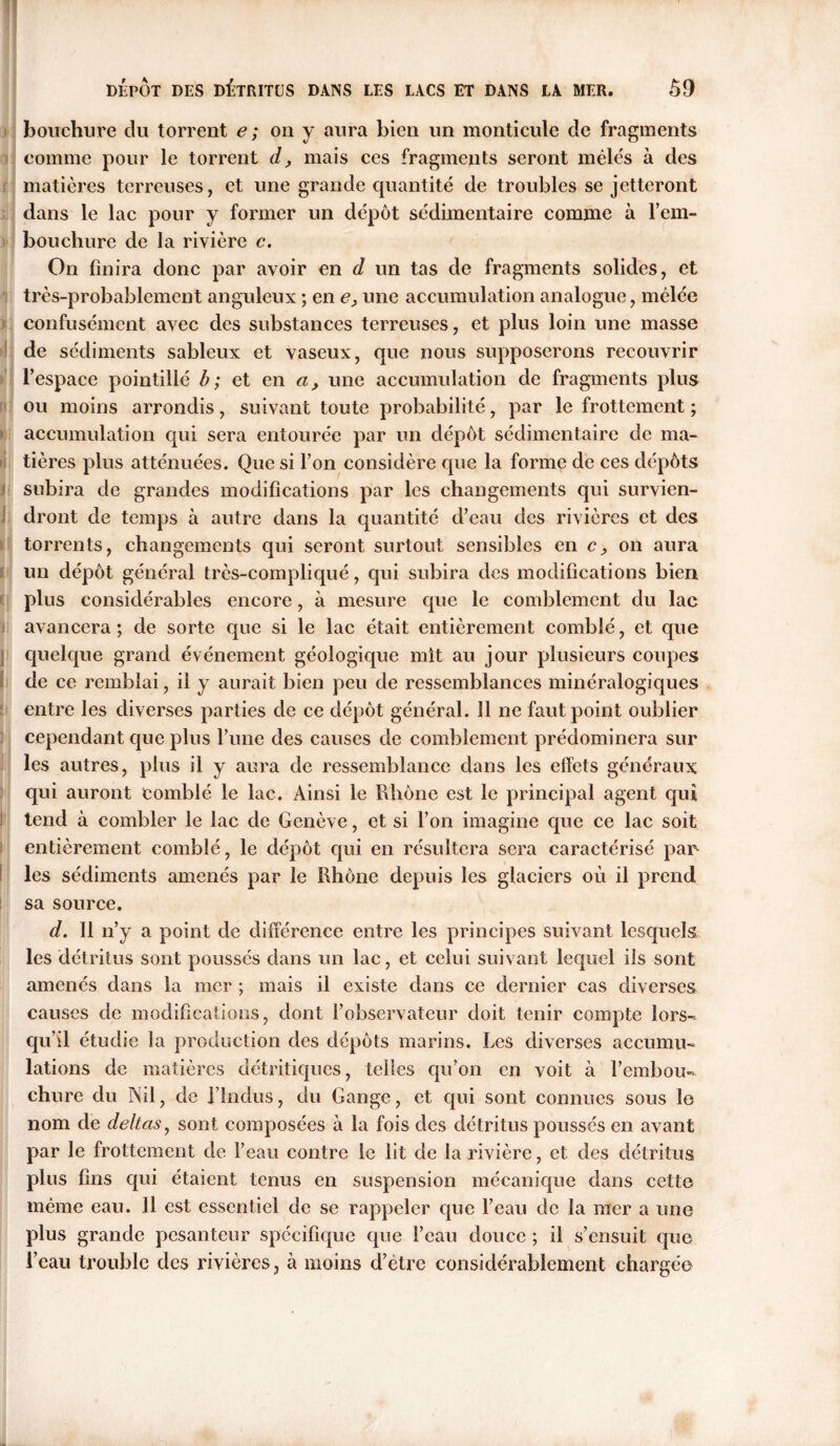 3 4 ïj * j i ; [i j! I ! i I DEPOT DES DÉTRITUS DANS LES LACS ET DANS LA MER. 59 comme pour le torrent d, mais ces fragments seront mêlés à des matières terreuses, et une grande quantité de troubles se jetteront dans le lac pour y former un dépôt sédimentaire comme à l'em- bouchure de la rivière c. On finira donc par avoir en d un tas de fragments solides, et très-probablement anguleux ; en e, une accumulation analogue, mêlée confusément avec des substances terreuses, et plus loin une masse de sédiments sableux et vaseux, que nous supposerons recouvrir l’espace pointillé b; et en a, une accumulation de fragments plus ou moins arrondis, suivant toute probabilité, par le frottement ; accumulation qui sera entourée par un dépôt sédimentaire de ma- tières plus atténuées. Que si l’on considère que la forme de ces dépôts subira de grandes modifications par les changements qui survien- dront de temps à autre dans la quantité d’eau des rivières et des torrents, changements qui seront surtout sensibles en on aura un dépôt général très-compliqué, qui subira des modifications bien plus considérables encore, à mesure que le comblement du lac avancera ; de sorte que si le lac était entièrement comblé, et que quelque grand événement géologique mit au jour plusieurs coupes de ce remblai, il y aurait bien peu de ressemblances minéralogiques entre les diverses parties de ce dépôt général. 11 ne faut point oublier cependant que plus l’une des causes de comblement prédominera sur les autres, plus il y aura de ressemblance dans les effets généraux qui auront comblé le lac. Ainsi le Rhône est le principal agent qui tend à combler le lac de Genève, et si l’on imagine que ce lac soit entièrement comblé, le dépôt qui en résultera sera caractérisé pan les sédiments amenés par le Rhône depuis les glaciers où il prend sa source. d. Il n’y a point de différence entre les principes suivant lesquels les détritus sont poussés dans un lac, et celui suivant lequel ils sont amenés dans la mer ; mais il existe dans ce dernier cas diverses causes de modifications, dont l’observateur doit tenir compte lors- qu’il étudie la production des dépôts marins. Les diverses accumu- lations de matières détritiques, telles qu’on en voit à l’embou- chure du Nil, de l’Indus, du Gange, et qui sont connues sous le nom de deltas, sont composées à la fois des détritus poussés en avant par le frottement de l’eau contre le lit de la rivière, et des détritus plus fins qui étaient tenus en suspension mécanique dans cette même eau. Il est essentiel de se rappeler que l’eau de la mer a une plus grande pesanteur spécifique que l’eau douce ; il s’ensuit que l’eau trouble des rivières, à moins d’être considérablement chargée