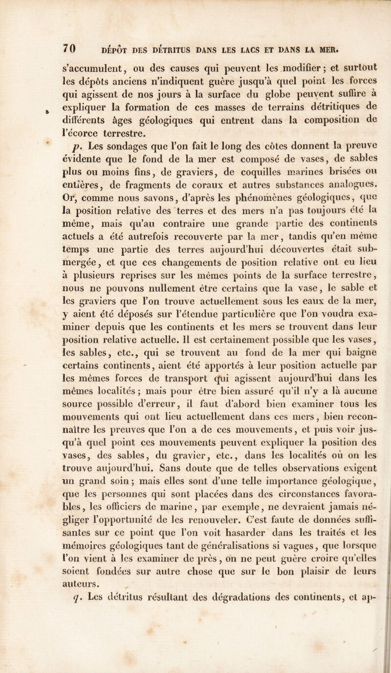 s’accumulent, ou des causes qui peuvent les modifier ; et surtout les dépôts anciens n’indiquent guère jusqu’à quel point les forces qui agissent de nos jours à la surface du globe peuvent suffire à expliquer la formation de ces masses de terrains détritiques de différents âges géologiques qui entrent dans la composition de l’écorce terrestre. p. Les sondages que l’on fait le long des côtes donnent la preuve évidente que le fond de la mer est composé de vases, de sables plus ou moins fins, de graviers, de coquilles marines brisées ou entières, de fragments de coraux et autres substances analogues. Or, comme nous savons, d’après les phénomènes géologiques, que la position relative des terres et des mers n’a pas toujours été la même, mais qu’au contraire une grande partie des continents actuels a été autrefois recouverte par la mer, tandis qu’en même temps une partie des terres aujourd’hui découvertes était sub- mergée, et que ces changements de position relative ont eu lieu à plusieurs reprises sur les mêmes points de la surface terrestre, nous ne pouvons nullement être certains que la vase, le sable et les graviers que l’on trouve actuellement sous les eaux de la mer, y aient été déposés sur l’étendue particulière que l’on voudra exa- miner depuis que les continents et les mers se trouvent dans leur position relative actuelle. 11 est certainement possible que les vases, les sables, etc., qui se trouvent au fond de la mer qui baigne certains continents, aient été apportés à leur position actuelle par les mêmes forces de transport qui agissent aujourd’hui dans les mêmes localités ; mais pour être bien assuré qu’il n’y a là aucune source possible d’erreur, il faut d’abord bien examiner tous les mouvements qui ont lieu actuellement dans ces mers, bien recon- naître les preuves que l’on a de ces mouvements, et puis voir jus- qu’à quel point ces mouvements peuvent expliquer la position des vases, des sables, du gravier, etc., dans les localités où on les trouve aujourd’hui. Sans doute que de telles observations exigent un grand soin ; mais elles sont d’une telle importance géologique, que les personnes qui sont placées dans des circonstances favora- bles, les officiers de marine, par exemple, ne devraient jamais né- gliger l’opportunité de les renouveler. C’est faute de données suffi- santes sur ce point que l’on voit hasarder dans les traités et les mémoires géologiques tant de généralisations si vagues, que lorsque l’on vient à les examiner de près, on ne peut guère croire qu’elles soient fondées sur autre chose que sur le bon plaisir de leurs auteurs. q. Les détritus résultant des dégradations des continents, et ap-