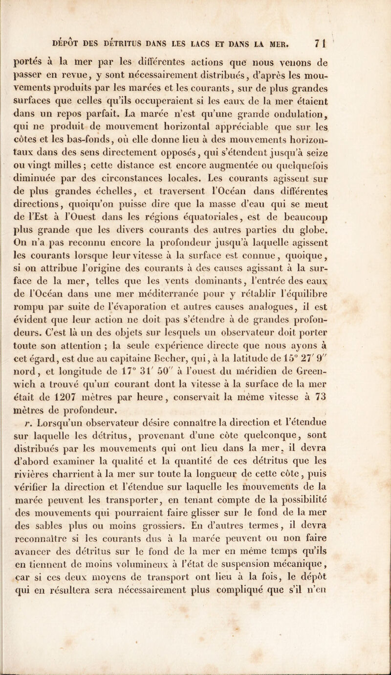 portés à la mer par les différentes actions que nous venons de passer en revue, y sont nécessairement distribués , d’après les mou- vements produits par les marées et les courants, sur de plus grandes surfaces que celles qu’ils occuperaient si les eaux de la mer étaient dans un repos parfait. La marée n’est qu’une grande ondulation, qui ne produit de mouvement horizontal appréciable que sur les côtes et les bas-fonds, où elle donne lieu à des mouvements horizon- taux dans des sens directement opposés, qui s’étendent jusqu’à seize ou vingt milles ; cette distance est encore augmentée ou quelquefois diminuée par des circonstances locales. Les courants agissent sur de plus grandes échelles, et traversent l’Océan dans différentes directions, quoiqu’on puisse dire que la masse d’eau qui se meut de l’Est à l’Ouest dans les régions équatoriales, est de beaucoup plus grande que les divers courants des autres parties du globe. On n’a pas reconnu encore la profondeur jusqu’à laquelle agissent les courants lorsque leur vitesse à la surface est connue, quoique, si on attribue l’origine des courants à des causes agissant à la sur- face de la mer, telles que les vents dominants, l’entrée des eaux de l’Océan dans une mer méditerranée pour y rétablir l’équilibre rompu par suite de l’évaporation et autres causes analogues, il est évident que leur action ne doit pas s’étendre à de grandes profon- deurs. C’est là un des objets sur lesquels un observateur doit porter toute son attention ; la seule expérience directe que nous ayons à cet égard, est due au capitaine Becher, qui, à la latitude de 15° 27' 9 nord, et longitude de 17° 3L 50 à l’ouest du méridien de Green- wich a trouvé qu’un courant dont la vitesse à la surface de la mer était de 1207 mètres par heure, conservait la même vitesse à 73 mètres de profondeur. r. Lorsqu’un observateur désire connaître la direction et l’étendue sur laquelle les détritus, provenant d’une côte quelconque, sont distribués par les mouvements qui ont lieu dans la mer. il devra d’abord examiner la qualité et la quantité de ces détritus que les rivières charrient à la mer sur toute la longueur de cette côte, puis vérifier la direction et l’étendue sur laquelle les mouvements de la marée peuvent les transporter, en tenant compte de la possibilité des mouvements qui pourraient faire glisser sur le fond de la mer des sables plus ou moins grossiers. En d’autres termes, il devra reconnaître si les courants dus à la marée peuvent ou non faire avancer des détritus sur le fond de la mer en même temps qu’ils en tiennent de moins volumineux à l’état de suspension mécanique, car si ces deux moyens de transport ont lieu à la fois, le dépôt qui en résultera sera nécessairement plus compliqué que s’il n’en