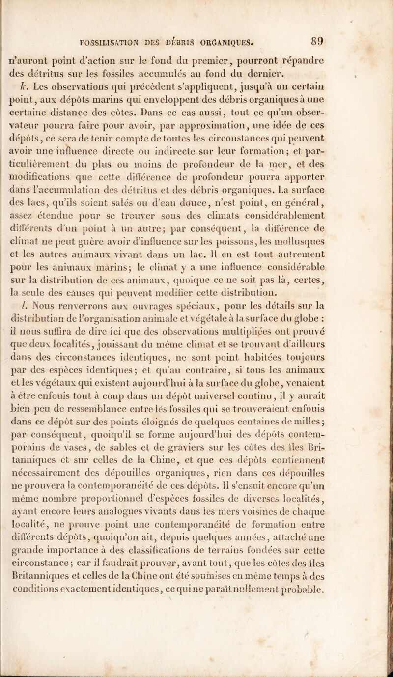 n’auront point d’action sur le fond du premier, pourront répandre des détritus sur les fossiles accumulés au fond du dernier. k. Les observations qui précèdent s’appliquent, jusqu’à un certain point, aux dépôts marins qui enveloppent des débris organiques à une certaine distance des côtes. Dans ce cas aussi, tout ce qu’un obser- vateur pourra faire pour avoir, par approximation, une idée de ces dépôts, ce sera de tenir compte de toutes les circonstances qui peuvent avoir une influence directe ou indirecte sur leur formation; et par- ticulièrement du plus ou moins de profondeur de la mer, et des modifications que cette différence de profondeur pourra apporter dans l’accumulation des détritus et des débris organiques. La surface des lacs, qu’ils soient salés ou d’eau douce, n’est point, en général, assez étendue pour se trouver sous des climats considérablement différents d’un point à un autre; par conséquent, la différence de climat ne peut guère avoir d’influence surfes poissons, les mollusques et les autres animaux vivant dans un lac. 11 en est tout autrement pour les animaux marins; le climat y a une influence considérable sur la distribution de ces animaux, quoique ce ne soit pas là, certes, la seule des causes qui peuvent modifier cette distribution. /. Nous renverrons aux ouvrages spéciaux, pour les détails sur la distribution de l’organisation animale et végétale à la surface du globe : il nous suffira de dire ici que des observations multipliées ont prouvé que deux localités, jouissant du même climat et se trouvant d’ailleurs dans des circonstances identiques, ne sont point habitées toujours par des espèces identiques; et qu’au contraire, si tous les animaux et les végétaux qui existent aujourd’hui à la surface du globe, venaient à être enfouis tout à coup dans un dépôt universel continu, il y aurait bien peu de ressemblance entre les fossiles qui se trouveraient enfouis dans ce dépôt sur des points éloignés de quelques centaines de milles; par conséquent, quoiqu’il se forme aujourd'hui des dépôts contem- porains de vases, de sables et de graviers sur les côtes des lies Bri- tanniques et sur celles de la Chine, et que ces dépôts contiennent nécessairement des dépouilles organiques, rien dans ces dépouilles ne prouvera la contemporanéité de ces dépôts. 11 s’ensuit encore qu’un même nombre proportionnel d’espèces fossiles de diverses localités, ayant encore leurs analogues vivants dans les mers voisines de chaque localité, ne prouve point une contemporanéité de formation entre différents dépôts, quoiqu’on ait, depuis quelques années, attaché une grande importance à des classifications de terrains fondées sur cette circonstance ; car il faudrait prouver, avant tout, que les côtes des lies Britanniques et celles de la Chine ont été soumises en même temps à des conditions exactement identiques, ce qui ne parait nullement probable.