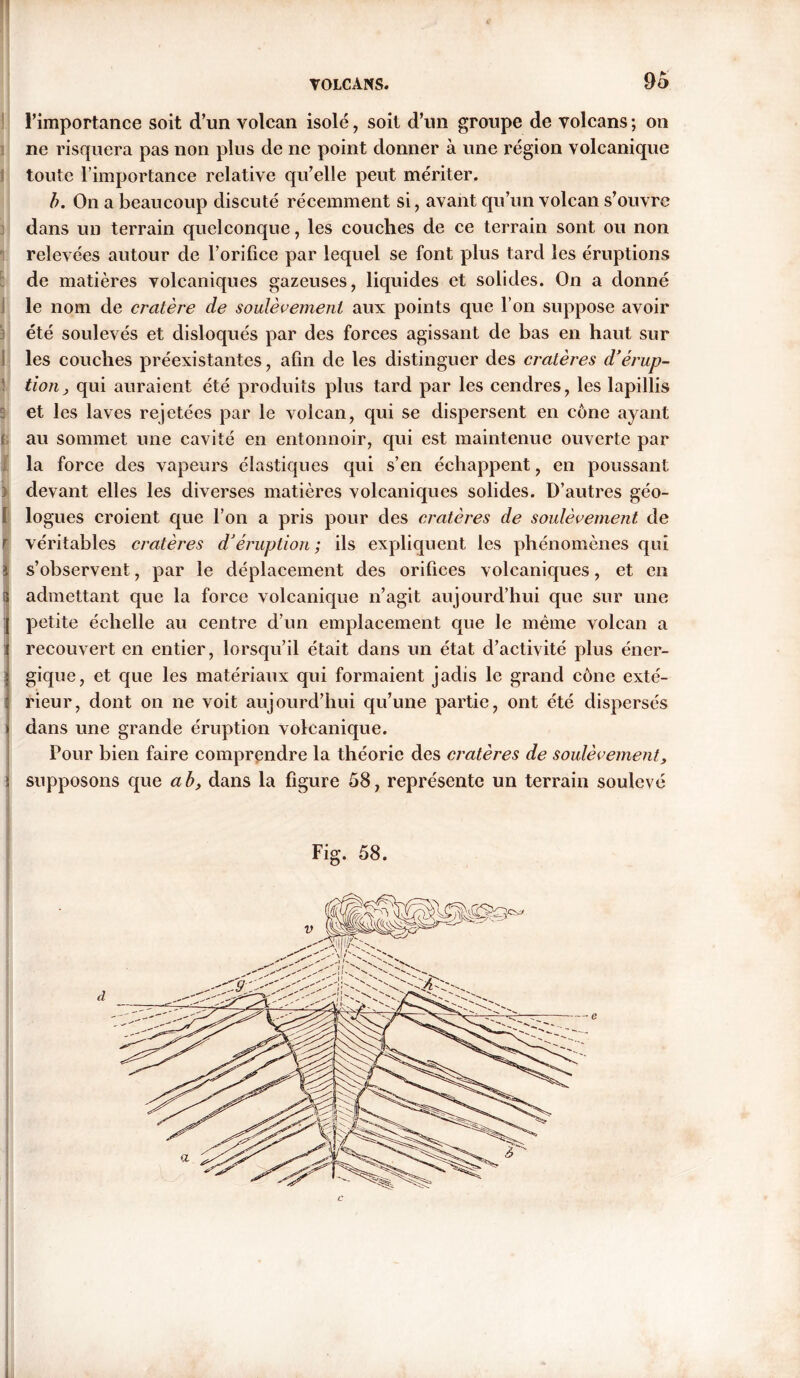 4' VOLCANS. 95 l’importance soit d’un volcan isolé , soit d’un groupe de volcans ; on ne risquera pas non plus de ne point donner à une région volcanique toute l’importance relative qu’elle peut mériter. b. On a beaucoup discuté récemment si, avant qu’un volcan s’ouvre dans un terrain quelconque, les couches de ce terrain sont ou non relevées autour de l’orifice par lequel se font plus tard les éruptions de matières volcaniques gazeuses, liquides et solides. On a donné le nom de cratère de soulèvement aux points que l’on suppose avoir été soulevés et disloqués par des forces agissant de bas en haut sur les couches préexistantes, afin de les distinguer des cratères d’érup- tion, qui auraient été produits plus tard par les cendres, les lapillis : et les laves rejetées par le volcan, qui se dispersent en cône ayant au sommet une cavité en entonnoir, qui est maintenue ouverte par la force des vapeurs élastiques qui s’en échappent, en poussant devant elles les diverses matières volcaniques solides. D’autres géo- I lo gués croient que l’on a pris pour des cratères de soulèvement de | véritables cratères d’éruption ; ils expliquent les phénomènes qui s’observent, par le déplacement des orifices volcaniques, et en admettant que la force volcanique n’agit aujourd’hui que sur une petite échelle au centre d’un emplacement que le même volcan a recouvert en entier, lorsqu’il était dans un état d’activité plus éner- gique, et que les matériaux qui formaient jadis le grand cône exté- rieur, dont on ne voit aujourd’hui qu’une partie, ont été dispersés dans une grande éruption volcanique. Pour bien faire comprendre la théorie des cratères de soulèvement, supposons que ab, dans la figure 58, représente un terrain soulevé Fig. 58.