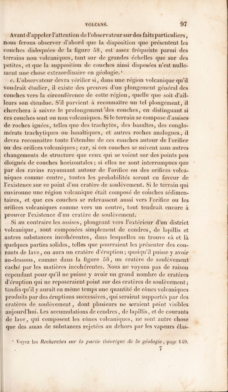 Avant d’appeler l’attention de l’observateur sur des faits particuliers, nous ferons observer d’abord que la disposition que présentent les couches disloquées de la figure 58, est assez fréquente parmi des terrains non volcaniques, tant sur de grandes échelles que sur des petites, et que la supposition de couches ainsi disposées n’est nulle- ment une chose extraordinaire en géologie.1 c. L’observateur devra vérifier si, dans une région volcanique qu’il voudrait étudier, il existe des preuves d’un plongement général des couches vers la circonférence de cette région, quelle que soit d’ail- leurs son étendue. S’il parvient à reconnaître un tel plongement, il cherchera à suivre le prolongement des couches, en distinguant si ces couches sont ou non volcaniques. Si le terrain se compose d’assises de roches ignées, telles que des trachytes, des basaltes, des conglo- mérats trachytiques ou basaltiques, et autres roches analogues, il devra reconnaître toute l’étendue de ces couches autour de l’orifice ou des orifices volcaniques ; car, si ces couches se suivent sans autres changements de structure que ceux qui se voient sur des points peu éloignés de couches horizontales ; si elles ne sont interrompues que par des ravins rayonnant autour de l’orifice ou des orifices volca- niques comme centre, toutes les probabilités seront en faveur de l’existence sur ce point d’un cratère de soulèvement. Si le terrain qui i environne une région volcanique était composé de couches sédimen- taires, et que ces couches se relevassent aussi vers l’orifice ou les orifices volcaniques comme vers un centre, tout tendrait encore à prouver l’existence d’un cratère de soulèvement. Si au contraire les assises, plongeant vers l’extérieur d’un district volcanique, sont composées simplement de cendres, de îapillis et autres substances incohérentes, dans lesquelles on trouve cà et là quelques parties solides, telles que pourraient les présenter des cou- rants de lave, on aura un cratère d’éruption ; quoiqu’il puisse y avoir £ au-dessous, comme dans la figure 58, un cratère de soulèvement caché par les matières incohérentes. Nous ne voyons pas de raison cependant pour qu’il ne puisse y avoir un grand nombre de cratères d’éruption qui ne reposeraient point sur des cratères de soulèvement ; tandis qu’il y aurait en même temps une quantité de cônes volcaniques produits par des éruptions successives, qui seraient supportés par des cratères de soulèvement, dont plusieurs ne sueraient point visibles aujourd’hui. Les accumulations de cendres, de Iapillis, et de courants de lave, qui composent les cônes volcaniques, ne sont autre chose que des amas de substances rejetées au dehors par les vapeurs élas- 1 Voyez les Recherches sur la partie théorique de la géologie, page 149, 7 i