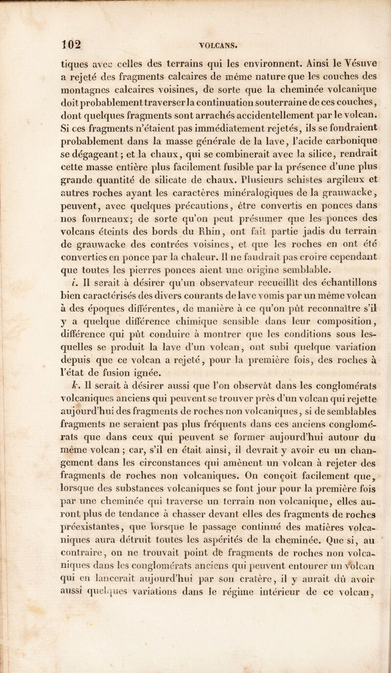 tiques avec celles des terrains qui les environnent. Ainsi le Vésuve a rejeté des fragments calcaires de même nature que les couches des montagnes calcaires voisines, de sorte que la cheminée volcanique doit probablement traverser la continuation souterraine de ces couches, dont quelques fragments sont arrachés accidentellement par le volcan. Si ces fragments n’étaient pas immédiatement rejetés, ils se fondraient probablement dans la masse générale de la lave, l’acide carbonique se dégageant ; et la chaux, qui se combinerait avec la silice, rendrait cette masse entière plus facilement fusible par la présence d’une plus grande quantité de silicate de chaux. Plusieurs schistes argileux et autres roches ayant les caractères minéralogiques de la grauwacke, peuvent, avec quelques précautions, être convertis en ponces dans nos fourneaux; de sorte qu’on peut présumer que les ponces des volcans éteints des bords du Rhin, ont fait partie jadis du terrain de grauwacke des contrées voisines, et que les roches en ont été converties en ponce par la chaleur. Il ne faudrait pas croire cependant que toutes les pierres ponces aient une origine semblable. i. 11 serait à désirer qu’un observateur recueillît des échantillons bien caractérisés des divers courants de lave vomis par un même volcan à des époques différentes, de manière à ce qu’on pût reconnaître s’il y a quelque différence chimique sensible dans leur composition, différence qui pût conduire à montrer que les conditions sous les- quelles se produit la lave d’un volcan, ont subi quelque variation depuis que ce volcan a rejeté, pour la première fois, des roches à l’état de fusion ignée. k. 11 serait à désirer aussi que l’on observât dans les conglomérats volcaniques anciens qui peuvent se trouver près d’un volcan qui rejette aujourd’hui des fragments de roches non volcaniques, si de semblables fragments ne seraient pas plus fréquents dans ces anciens conglomé- rats que dans ceux qui peuvent se former aujourd’hui autour du même volcan ; car, s’il en était ainsi, il devrait y avoir eu un chan- gement dans les circonstances qui amènent un volcan â rejeter des fragments de roches non volcaniques. On conçoit facilement que, lorsque des substances volcaniques se font jour pour la première fois par une cheminée qui traverse un terrain non volcanique, elles au- ront plus de tendance à chasser devant elles des fragments de roches préexistantes, que lorsque le passage continué des matières volca- niques aura détruit toutes les aspérités de la cheminée. Que si, au contraire, on ne trouvait point de fragments de roches non volca- niques dans les conglomérats anciens qui peuvent entourer un volcan qui en lancerait aujourd’hui par son cratère, il y aurait dû avoir aussi quelques variations dans le régime intérieur de ce volcan,