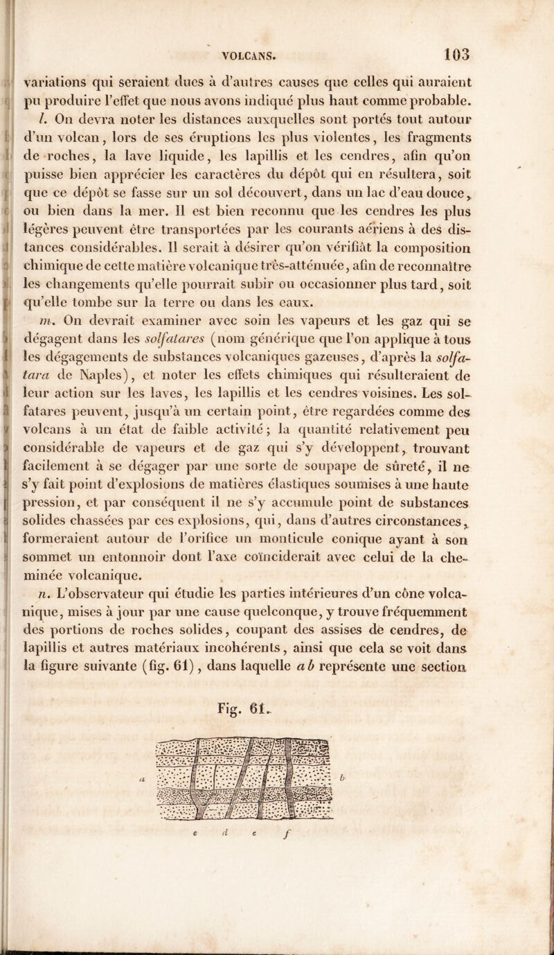 Variations qui seraient dues à d’autres causes que celles qui auraient pu produire l’effet que nous avons indiqué plus haut comme probable. /. On devra noter les distances auxquelles sont portés tout autour d’un volcan , lors de ses éruptions les plus violentes, les fragments de roches, la lave liquide, les lapillis et les cendres, afin qu’on puisse bien apprécier les caractères du dépôt cpii en résultera, soit que ce dépôt se fasse sur un sol découvert, dans un lac d’eau douce, ou bien dans la mer. 11 est bien reconnu cpie les cendres les plus légères peuvent être transportées par les courants aériens à des dis- tances considérables. Il serait à désirer qu’on vérifiât la composition chimique de cette matière volcanique très-atténuée, afin de reconnaître les changements qu’elle pourrait subir ou occasionner plus tard, soit ] qu’elle tombe sur la terre ou dans les eaux. m. On devrait examiner avec soin les vapeurs et les gaz qui se j dégagent dans les solfatares (nom générique que l’on applique à tous 1 les dégagements de substances volcaniques gazeuses, d’après la solfa- 1 tara de Naples), et noter les effets chimiques qui résulteraient de il leur action sur les laves, les lapillis et les cendres voisines. Les sol- fatares peuvent, jusqu’à un certain point, être regardées comme des ? volcans à un état de faible activité ; la quantité relativement peu 3 considérable de vapeurs et de gaz qui s’y développent, trouvant l facilement à se dégager par une sorte de soupape de sûreté, il ne i s’y fait point d’explosions de matières élastiques soumises à une haute j pression, et par conséquent il ne s’y accumule point de substances ? solides chassées par ces explosions, qui, dans d’autres circonstances, ! formeraient autour de l’orifice un monticule conique ayant à son sommet un entonnoir dont l’axe coïnciderait avec celui de la che- minée volcanique. n. L’observateur qui étudie les parties intérieures d’un cône volca- nique, mises à jour par une cause quelconque, y trouve fréquemment des portions de roches solides, coupant des assises de cendres, de lapillis et autres matériaux incohérents, ainsi que cela se voit dans la figure suivante (%. 61), dans laquelle a b représente une section Fig. 61_