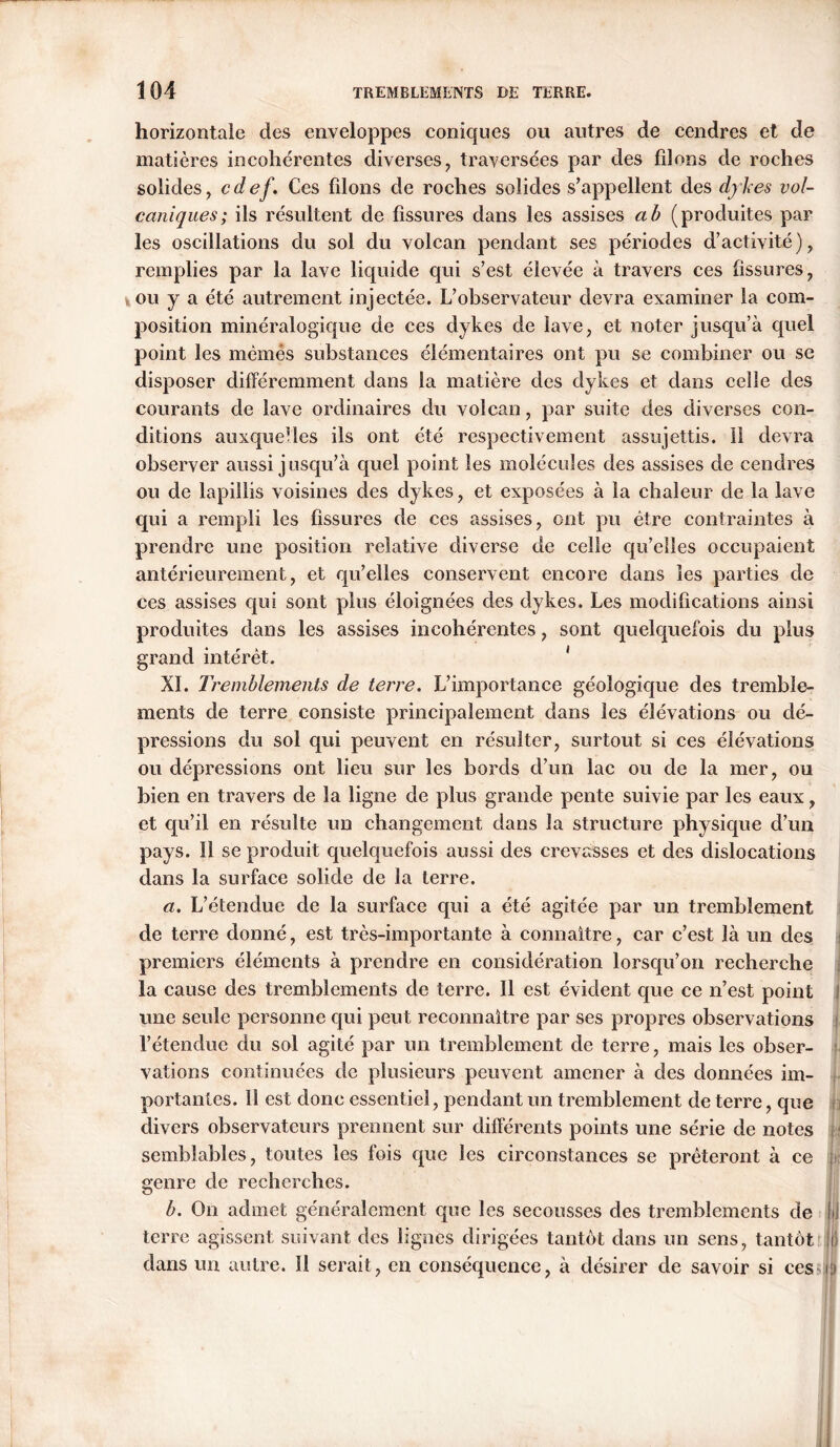 horizontale des enveloppes coniques ou autres de cendres et de matières incohérentes diverses, traversées par des filons de roches solides, cdef. Ces filons de roches solides s’appellent des dykes vol- caniques; ils résultent de fissures dans les assises a b (produites par les oscillations du sol du volcan pendant ses périodes d’activité), remplies par la lave liquide qui s’est élevée à travers ces fissures, ou y a été autrement injectée. L’observateur devra examiner la com- position minéralogique de ces dykes de lave, et noter jusqu’à quel point les mèmès substances élémentaires ont pu se combiner ou se disposer différemment dans la matière des dykes et dans celle des courants de lave ordinaires du volcan, par suite des diverses con- ditions auxquelles ils ont été respectivement assujettis. 11 devra observer aussi jusqu’à quel point les molécules des assises de cendres ou de lapiiüs voisines des dykes, et exposées à la chaleur de la lave qui a rempli les fissures de ces assises, ont pu être contraintes à prendre une position relative diverse de celle qu’elles occupaient antérieurement, et qu’elles conservent encore dans les parties de ces assises qui sont plus éloignées des dykes. Les modifications ainsi produites dans les assises incohérentes, sont quelquefois du plus grand intérêt. XI. Tremblements de terre. L’importance géologique des tremble- ments de terre consiste principalement dans les élévations ou dé- pressions du sol qui peuvent en résulter, surtout si ces élévations ou dépressions ont lieu sur les bords d’un lac ou de la mer, ou bien en travers de la ligne de plus grande pente suivie par les eaux, et qu’il en résulte un changement dans la structure physique d’un pays. 11 se produit quelquefois aussi des crevasses et des dislocations dans la surface solide de la terre. a. L’étendue de la surface qui a été agitée par un tremblement de terre donné, est très-importante à connaître, car c’est là un des : premiers éléments à prendre en considération lorsqu’on recherche la cause des tremblements de terre. Il est évident que ce n’est point I une seule personne qui peut reconnaître par ses propres observations l’étendue du sol agité par un tremblement de terre, mais les obser- vations continuées de plusieurs peuvent amener à des données im- portantes. 11 est donc essentiel, pendant un tremblement de terre, que divers observateurs prennent sur différents points une série de notes semblables, toutes les fois que les circonstances se prêteront à ce genre de recherches. b. On admet généralement que les secousses des tremblements de jii terre agissent suivant des lignes dirigées tantôt dans un sens, tantôt jl) dans un autre. 11 serait, en conséquence, à désirer de savoir si ces i.