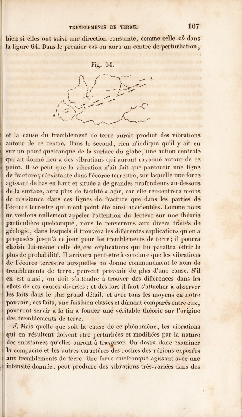 bien si elles ont suivi une direction constante, comme celle ab dans la figure 64. Dans le premier cas on aura un centre de perturbation > Fig. 64. } et la cause du tremblement de terre aurait produit des vibrations c autour de ce centre. Dans le second, rien n’indique qu’il y ait eu fi sur un point quelconque de la surface du globe, une action centrale j qui ait donné lieu à des vibrations qui auront rayonné autour de ce point. Il se peut que la vibration n’ait fait que parcourir une ligne i de fracture préexistante dans l’écorce terrestre, sur laquelle une force ; agissant de bas en haut et située à de grandes profondeurs au-dessous i de la surface, aura plus de facilité à agir, car elle rencontrera moins de résistance dans ces lignes de fracture que dans les parties de l’écorce terrestre qui n’ont point été ainsi accidentées. Comme nous ne voulons nullement appeler l’attention du lecteur sur une théorie particulière quelconque, nous le renverrons aux divers traités de géologie, dans lesquels il trouvera les différentes explications qu’on a proposées jusqu’à ce jour pour les tremblements de terre; il pourra choisir lui-même celle de ces explications qui lui paraîtra offrir le plus de probabilité. Il arrivera peut-être à conclure que les vibrations ! de l’écorce terrestre auxquelles on donne communément le nom de tremblements de terre, peuvent provenir de plus d’une cause. S’il en est ainsi, on doit s’attendre à trouver des différences dans les I effets de ces causes diverses ; et dès lors il faut s’attacher à observer les faits dans le plus grand détail, et avec tous les moyens en notre pouvoir ; ces faits, une fois bien classés et dûment comparés entre eux, pourront servir à la fin à fonder une véritable théorie sur l’origine des tremblements de terre. d. Mais quelle que soit la cause de ce phénomène, les vibrations qui en résultent doivent être perturbées et modifiées par la nature J des substances qu’elles auront à traverser. On devra donc examiner la compacité et les autres caractères des roches des régions exposées | aux tremblements de terre. Une force quelconque agissant avec une < intensité donnée, peut produire des vibrations très-variées dans des